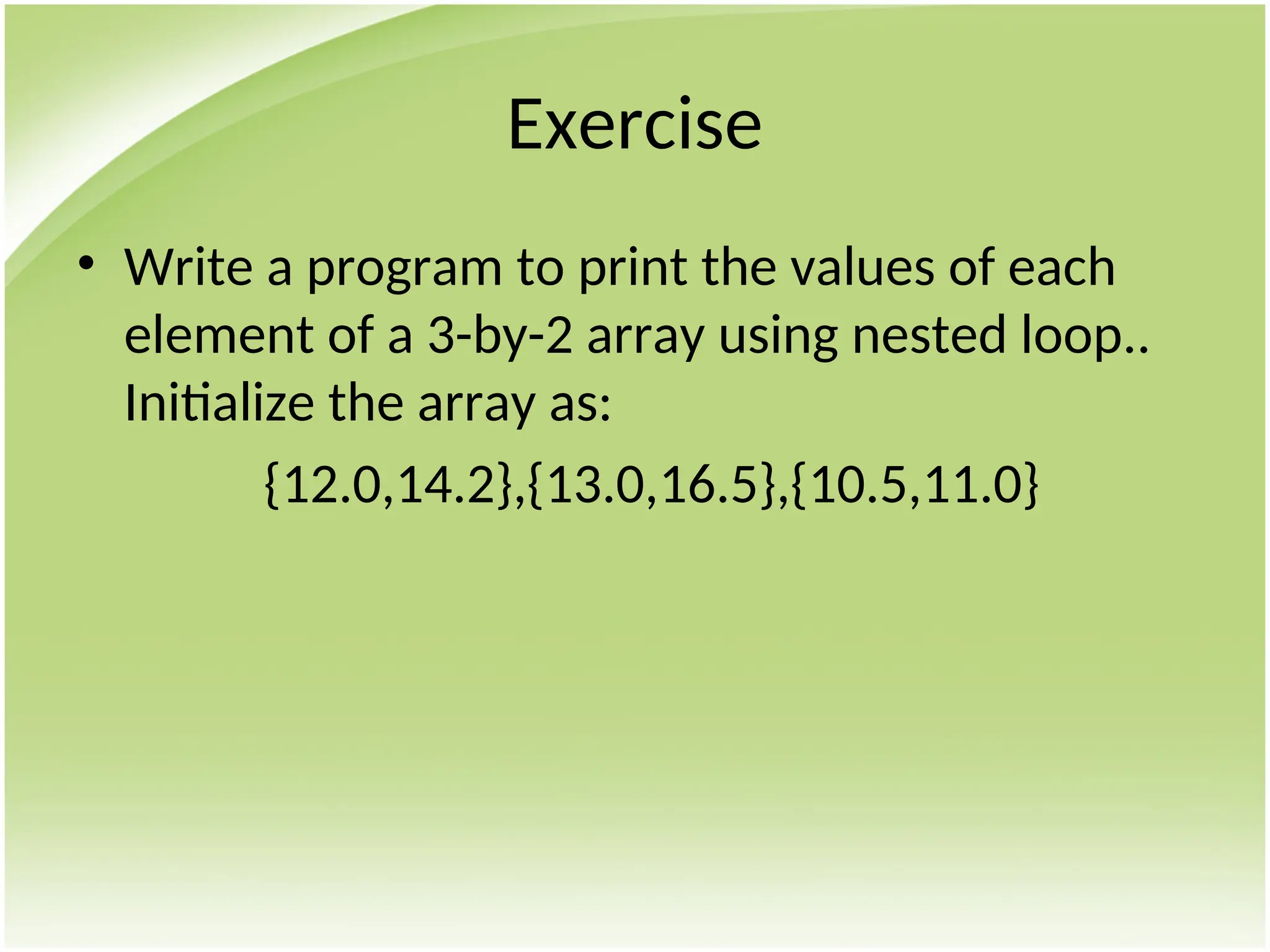 Exercise
• Write a program to print the values of each
element of a 3-by-2 array using nested loop..
Initialize the array as:
{12.0,14.2},{13.0,16.5},{10.5,11.0}
 