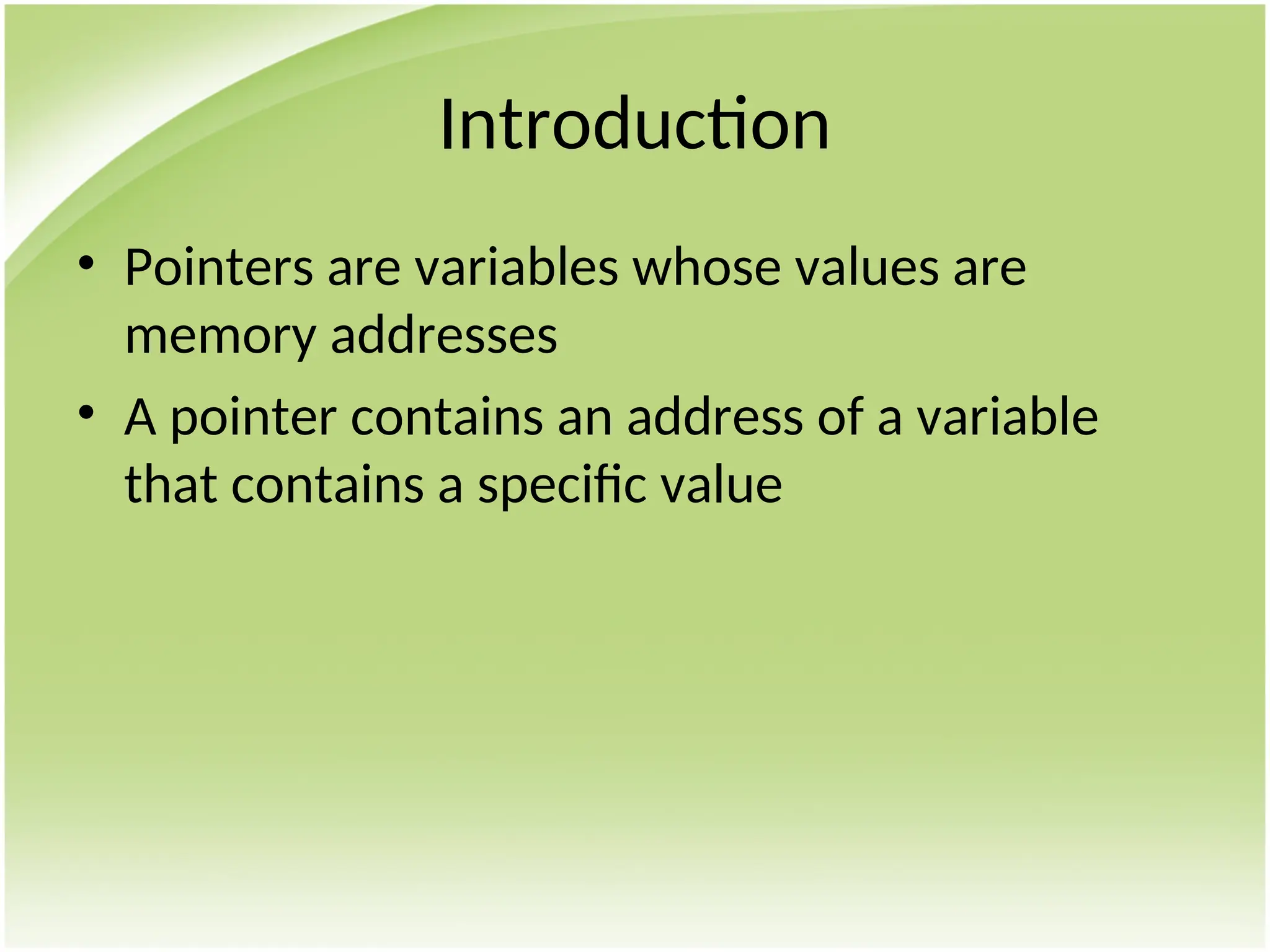 Introduction
• Pointers are variables whose values are
memory addresses
• A pointer contains an address of a variable
that contains a specific value
 