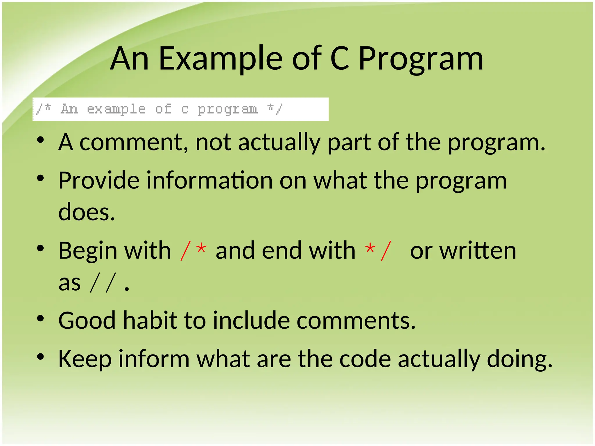 An Example of C Program
• A comment, not actually part of the program.
• Provide information on what the program
does.
• Begin with /* and end with */ or written
as //.
• Good habit to include comments.
• Keep inform what are the code actually doing.
 