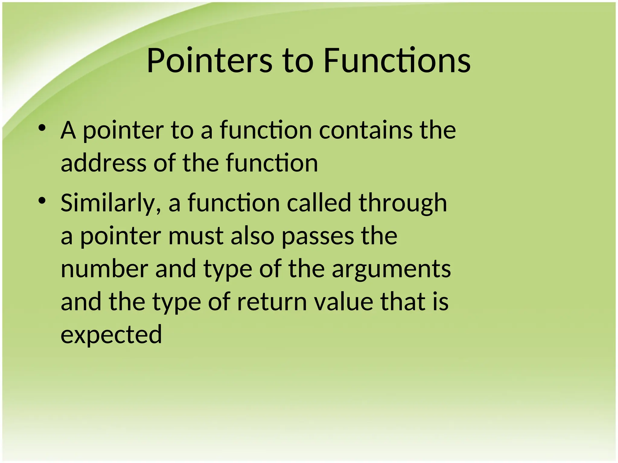 Pointers to Functions
• A pointer to a function contains the
address of the function
• Similarly, a function called through
a pointer must also passes the
number and type of the arguments
and the type of return value that is
expected
 