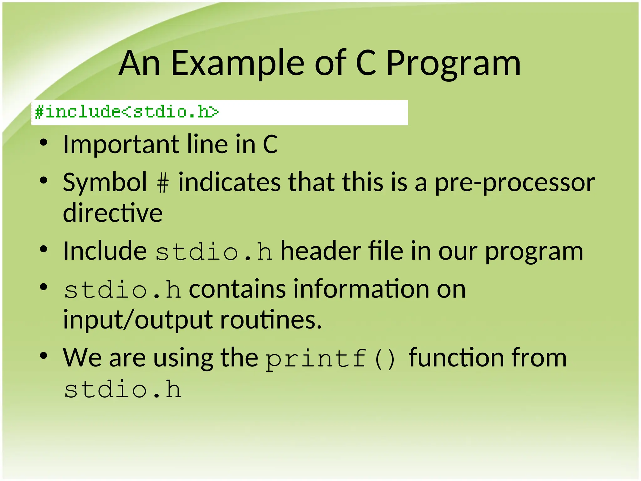 An Example of C Program
• Important line in C
• Symbol # indicates that this is a pre-processor
directive
• Include stdio.h header file in our program
• stdio.h contains information on
input/output routines.
• We are using the printf() function from
stdio.h
 