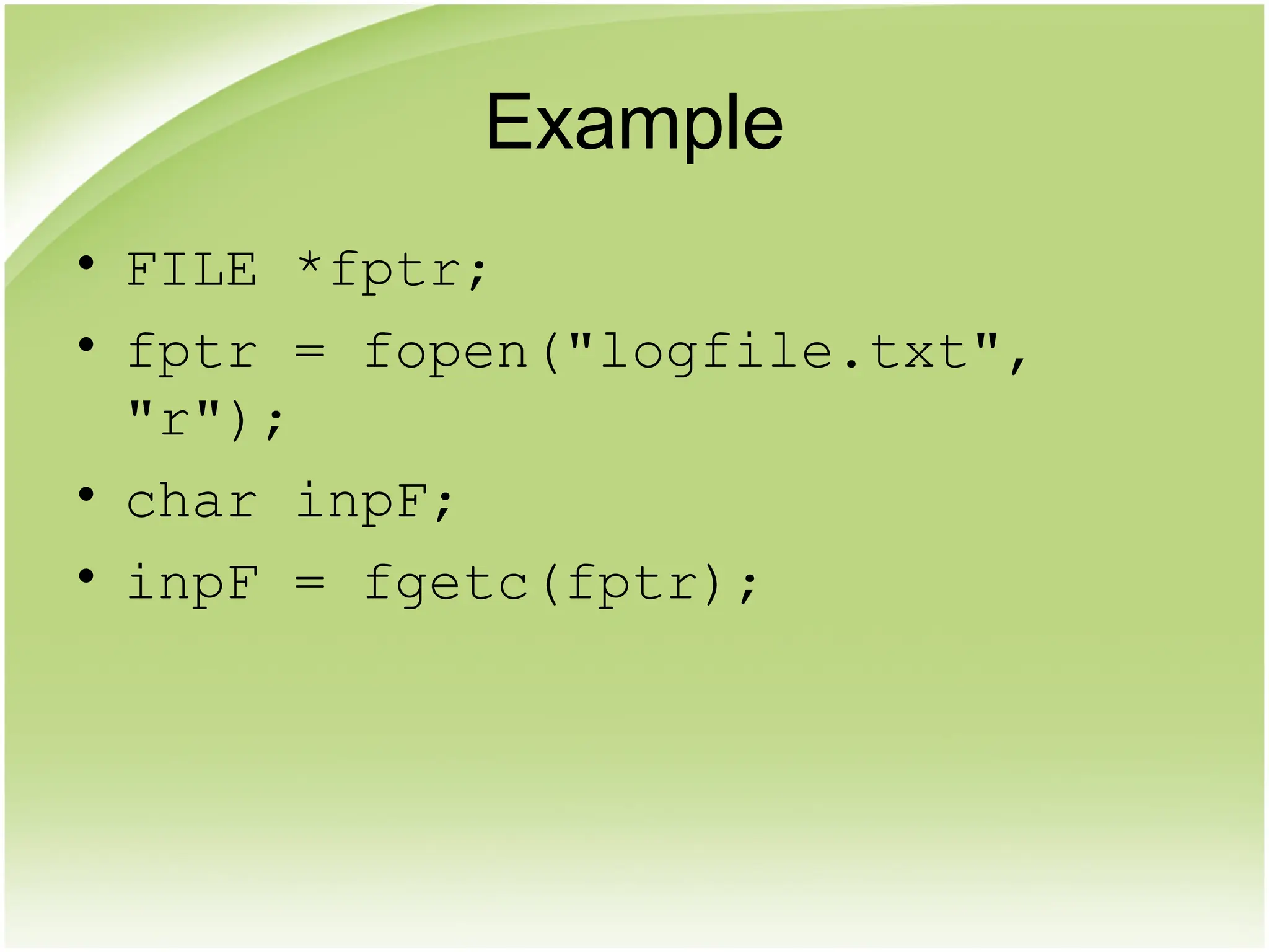 Example
• FILE *fptr;
• fptr = fopen("logfile.txt",
"r");
• char inpF;
• inpF = fgetc(fptr);
 