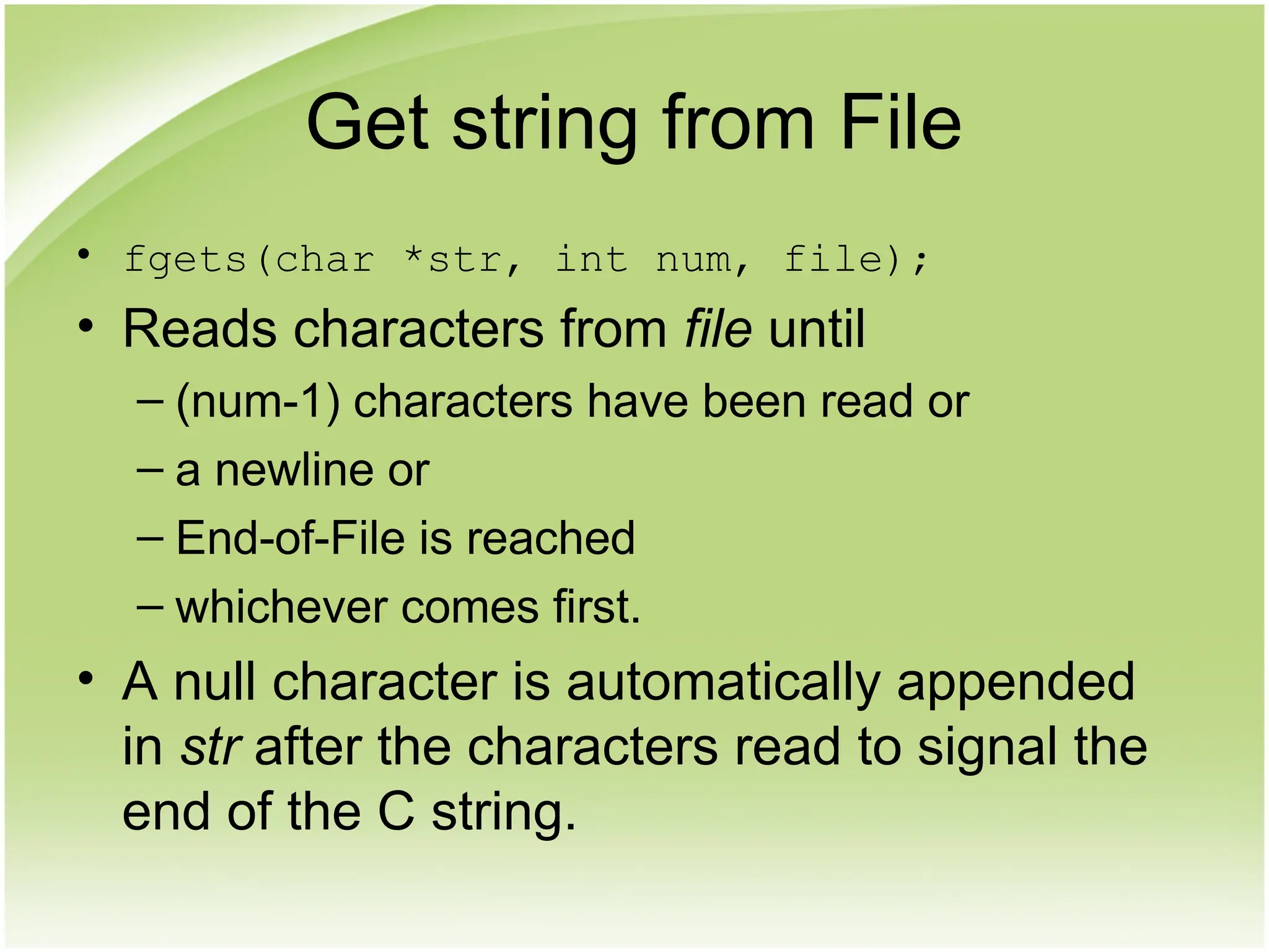 Get string from File
• fgets(char *str, int num, file);
• Reads characters from file until
– (num-1) characters have been read or
– a newline or
– End-of-File is reached
– whichever comes first.
• A null character is automatically appended
in str after the characters read to signal the
end of the C string.
 