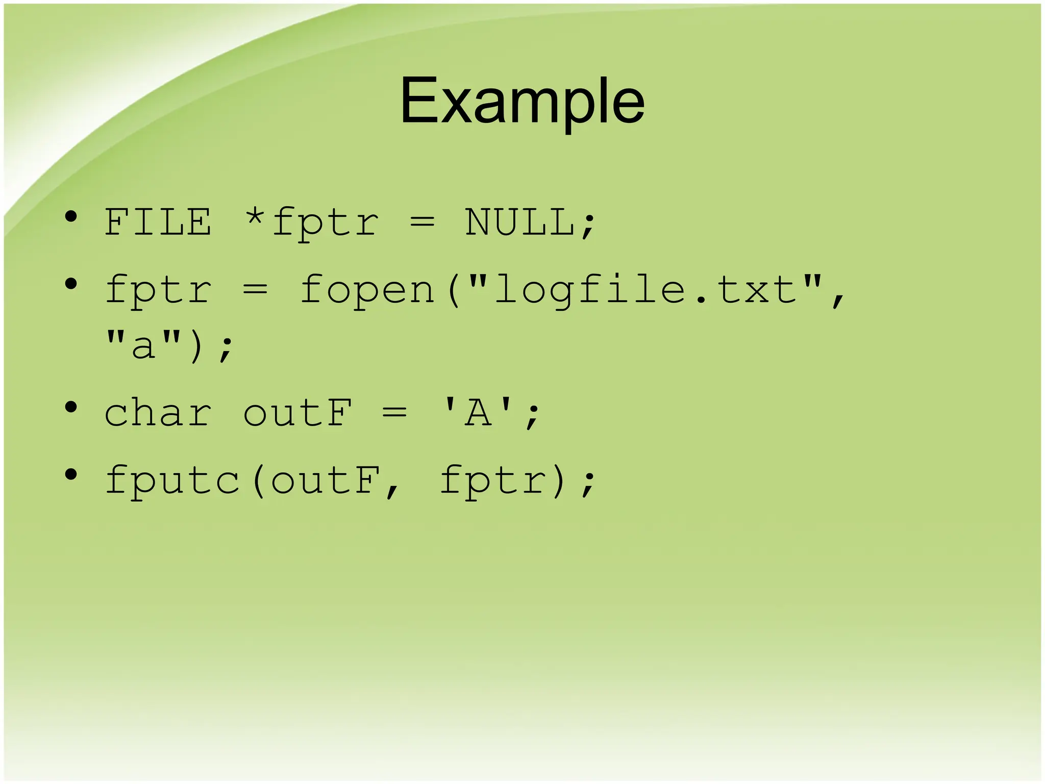 Example
• FILE *fptr = NULL;
• fptr = fopen("logfile.txt",
"a");
• char outF = 'A';
• fputc(outF, fptr);
 