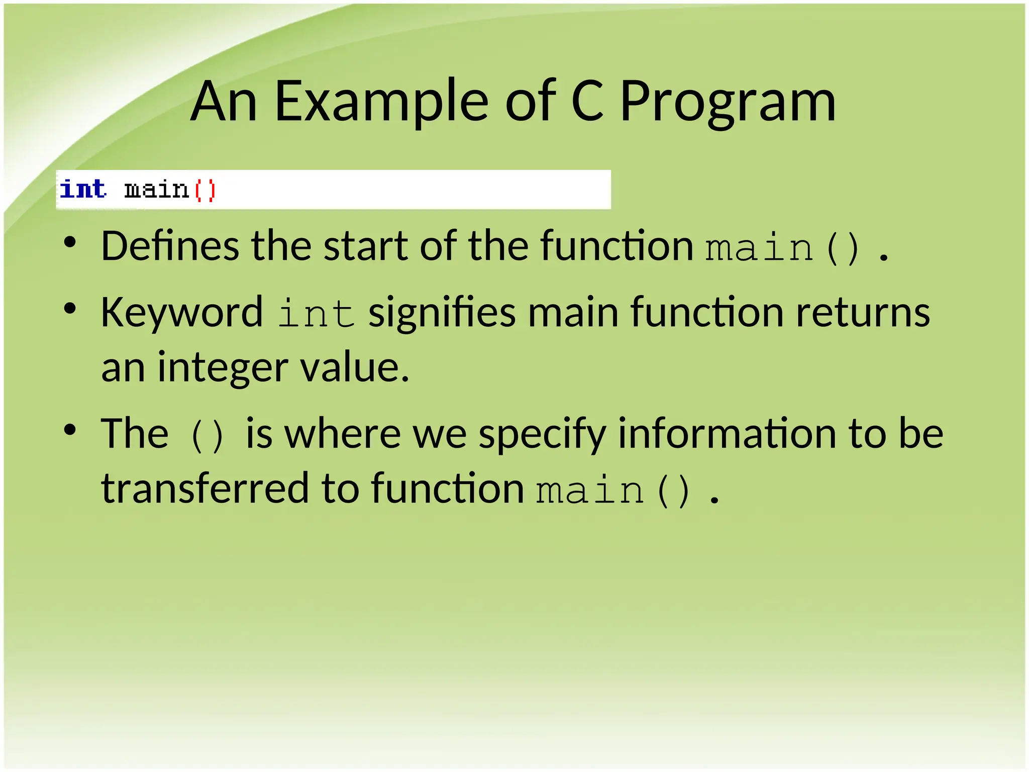 An Example of C Program
• Defines the start of the function main().
• Keyword int signifies main function returns
an integer value.
• The () is where we specify information to be
transferred to function main().
 