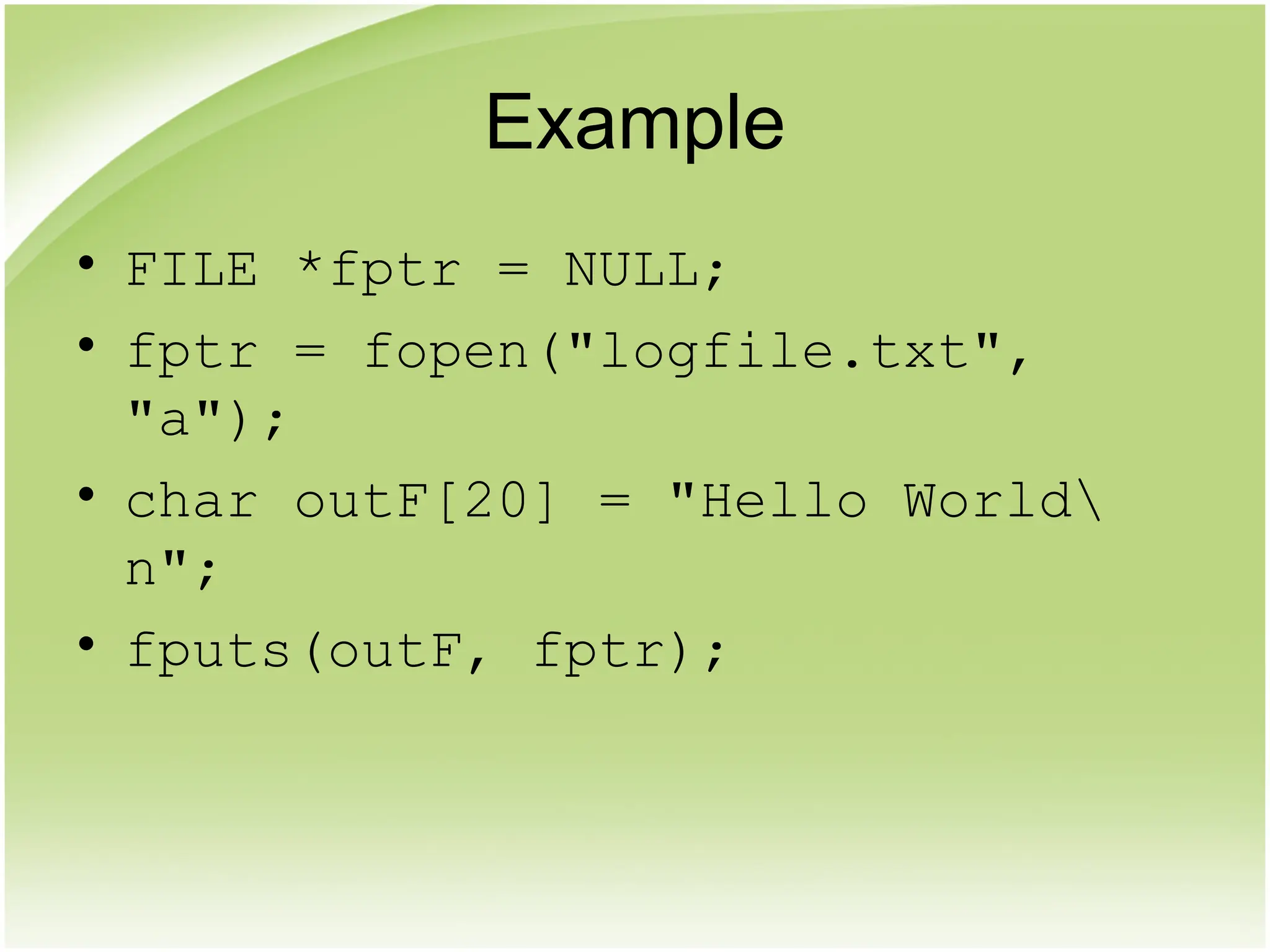 Example
• FILE *fptr = NULL;
• fptr = fopen("logfile.txt",
"a");
• char outF[20] = "Hello World
n";
• fputs(outF, fptr);
 