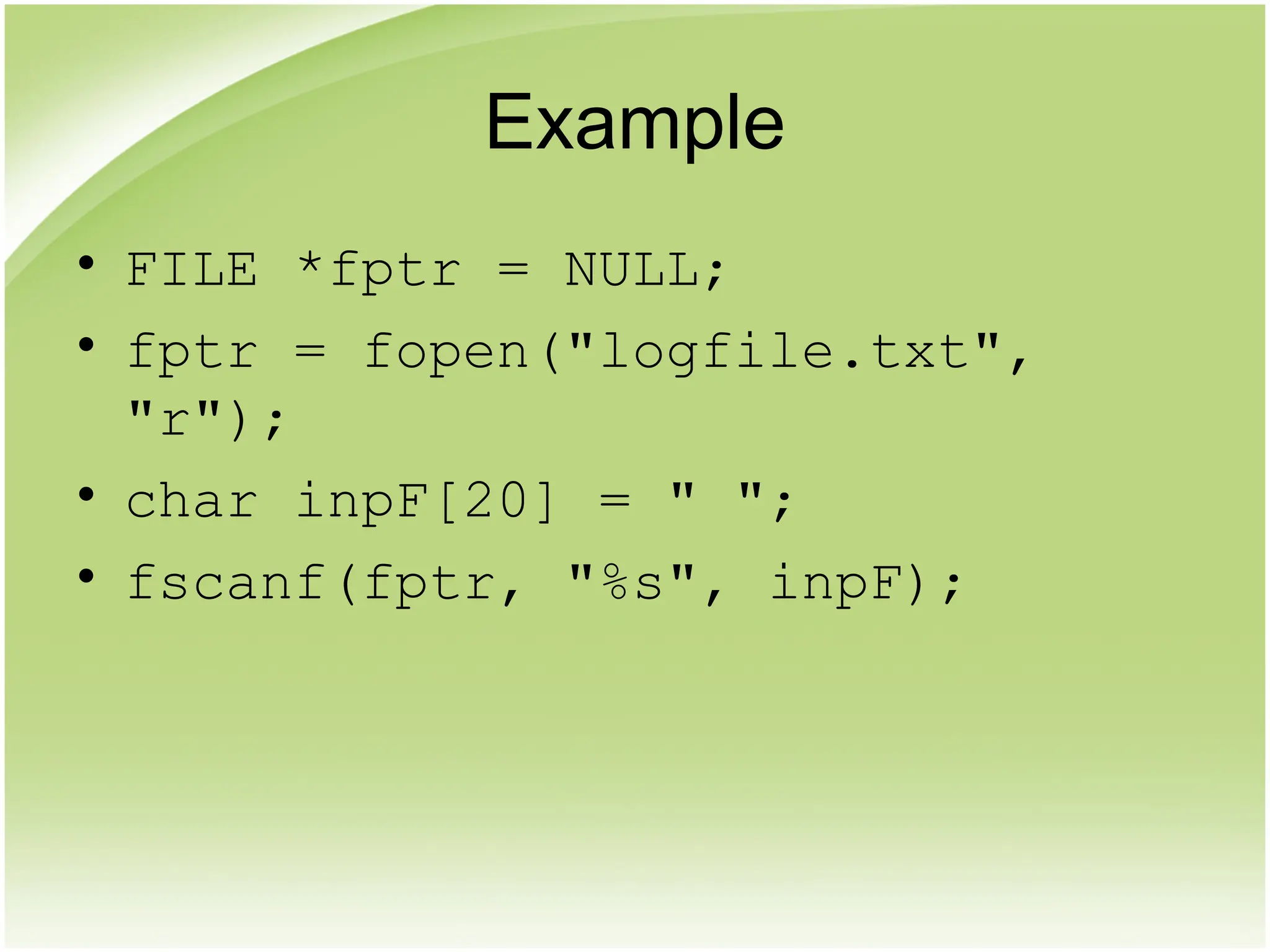 Example
• FILE *fptr = NULL;
• fptr = fopen("logfile.txt",
"r");
• char inpF[20] = " ";
• fscanf(fptr, "%s", inpF);
 