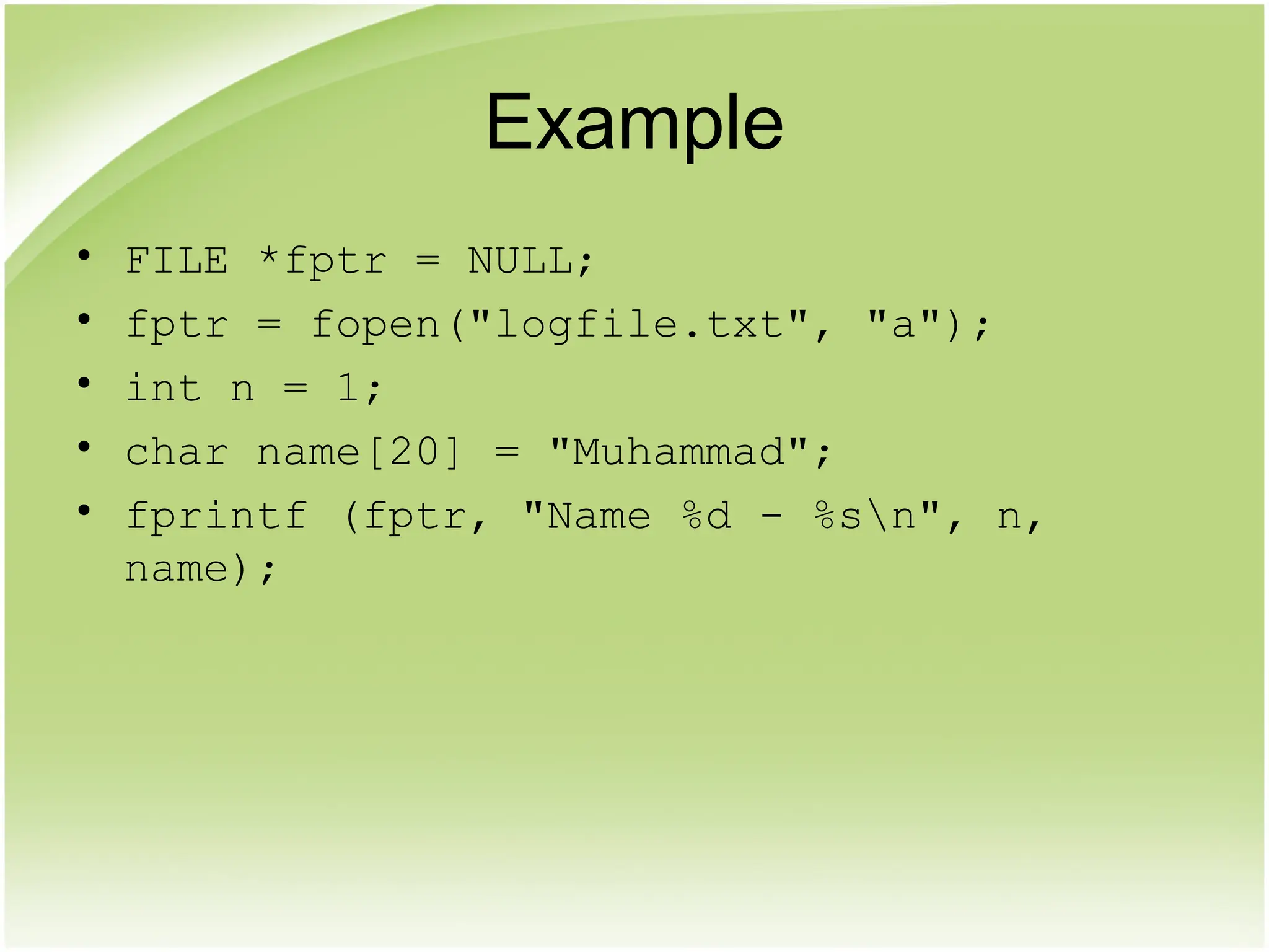 Example
• FILE *fptr = NULL;
• fptr = fopen("logfile.txt", "a");
• int n = 1;
• char name[20] = "Muhammad";
• fprintf (fptr, "Name %d - %sn", n,
name);
 