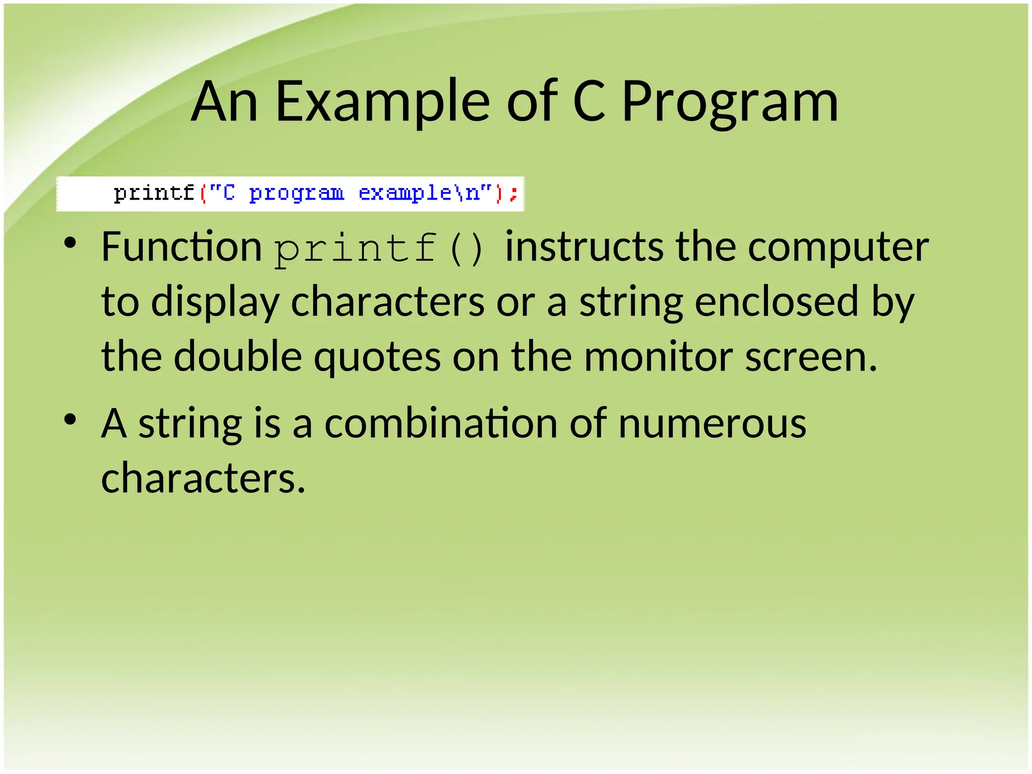 An Example of C Program
• Function printf() instructs the computer
to display characters or a string enclosed by
the double quotes on the monitor screen.
• A string is a combination of numerous
characters.
 