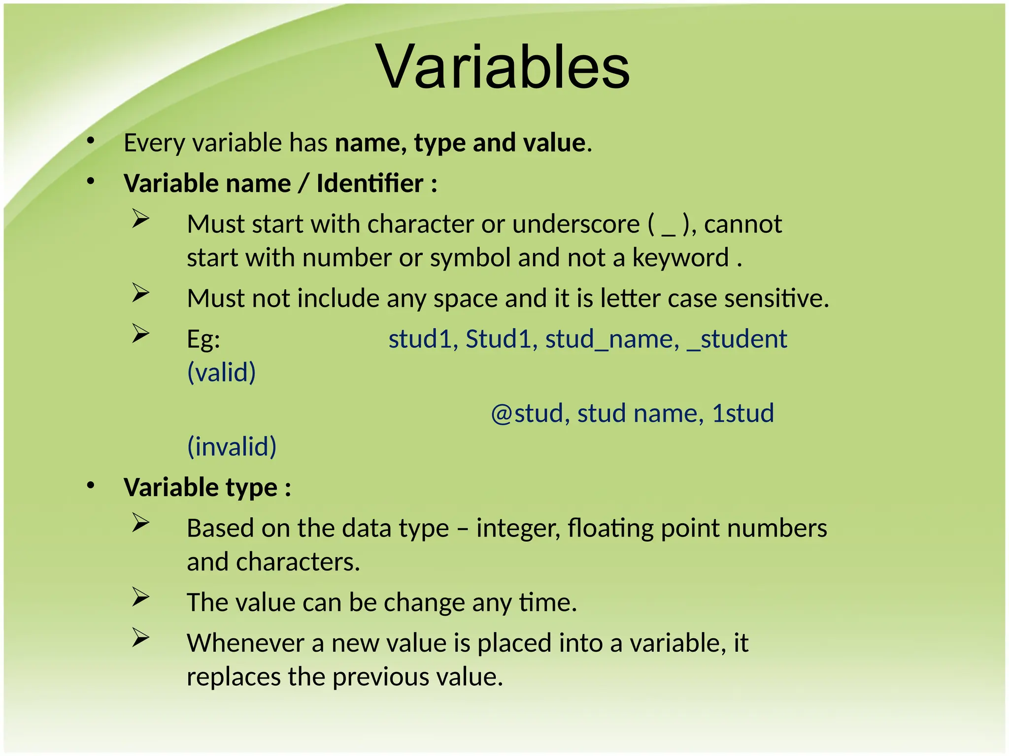 • Every variable has name, type and value.
• Variable name / Identifier :
 Must start with character or underscore ( _ ), cannot
start with number or symbol and not a keyword .
 Must not include any space and it is letter case sensitive.
 Eg: stud1, Stud1, stud_name, _student
(valid)
@stud, stud name, 1stud
(invalid)
• Variable type :
 Based on the data type – integer, floating point numbers
and characters.
 The value can be change any time.
 Whenever a new value is placed into a variable, it
replaces the previous value.
Variables
 