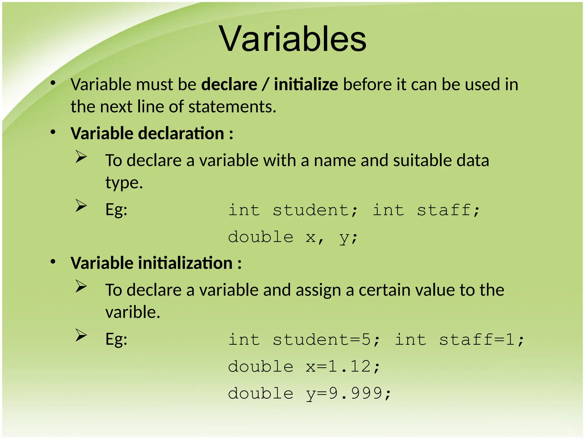 • Variable must be declare / initialize before it can be used in
the next line of statements.
• Variable declaration :
 To declare a variable with a name and suitable data
type.
 Eg: int student; int staff;
double x, y;
• Variable initialization :
 To declare a variable and assign a certain value to the
varible.
 Eg: int student=5; int staff=1;
double x=1.12;
double y=9.999;
Variables
 