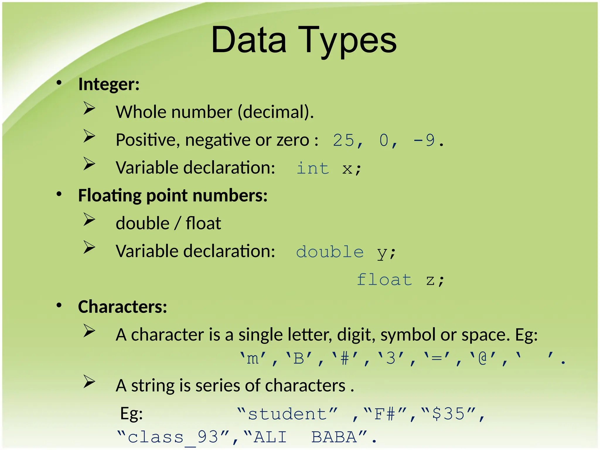 • Integer:
 Whole number (decimal).
 Positive, negative or zero : 25, 0, -9.
 Variable declaration: int x;
• Floating point numbers:
 double / float
 Variable declaration: double y;
float z;
• Characters:
 A character is a single letter, digit, symbol or space. Eg:
‘m’,‘B’,‘#’,‘3’,‘=’,‘@’,‘ ’.
 A string is series of characters .
Eg: “student” ,“F#”,“$35”,
“class_93”,“ALI BABA”.
Data Types
 