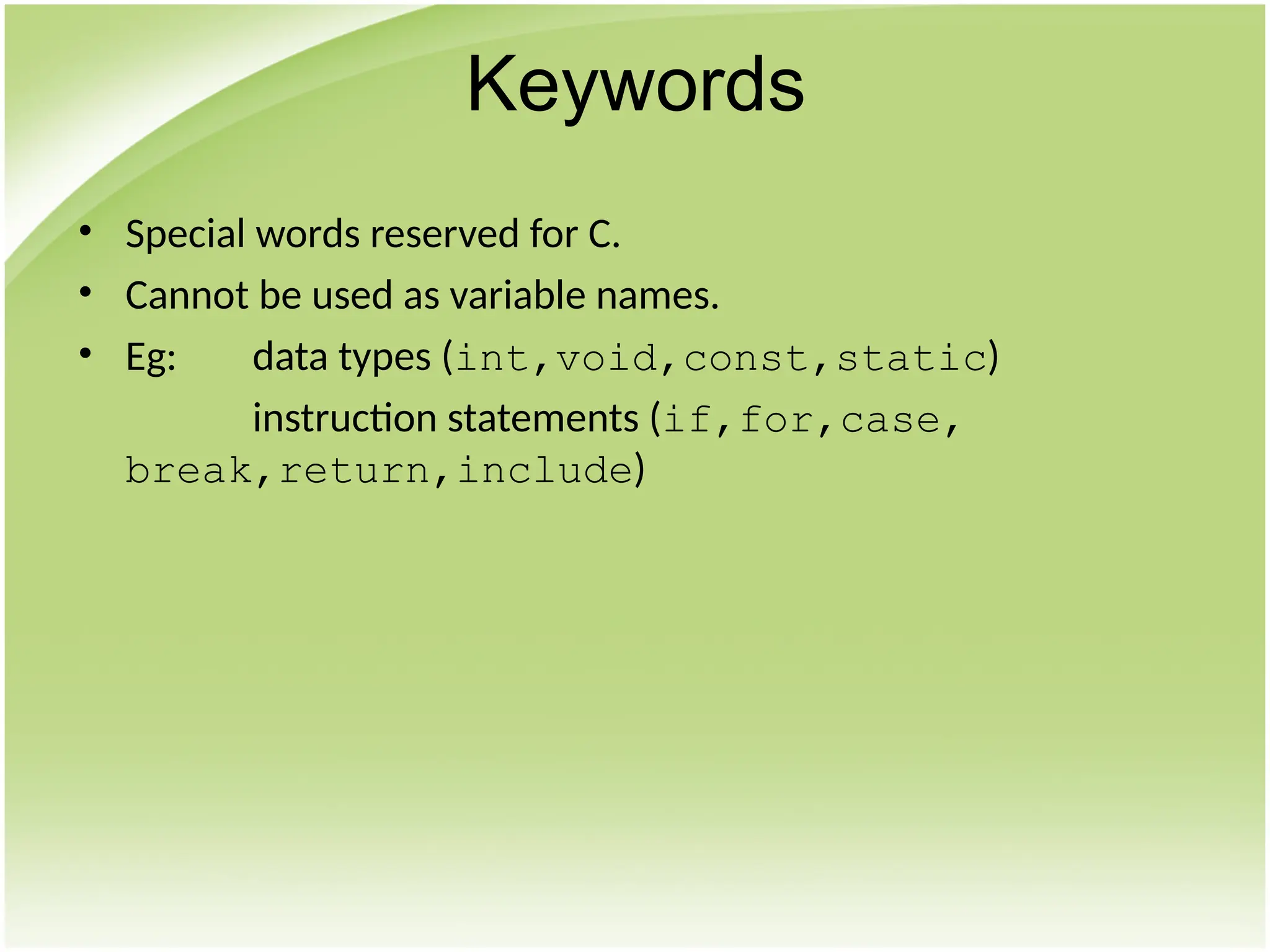 • Special words reserved for C.
• Cannot be used as variable names.
• Eg: data types (int,void,const,static)
instruction statements (if,for,case,
break,return,include)
Keywords
 