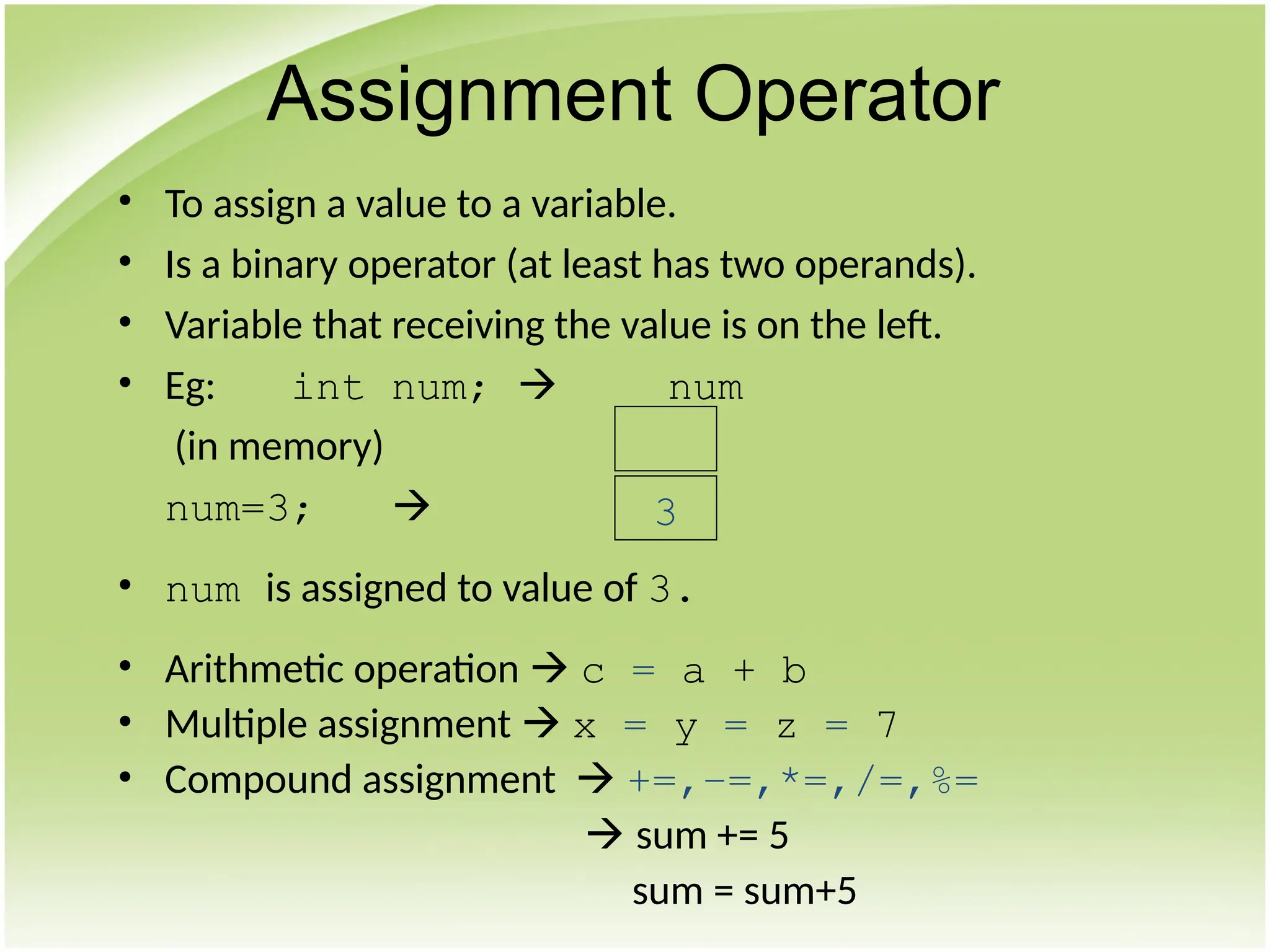 • To assign a value to a variable.
• Is a binary operator (at least has two operands).
• Variable that receiving the value is on the left.
• Eg: int num;  num
(in memory)
num=3; 
• num is assigned to value of 3.
• Arithmetic operation  c = a + b
• Multiple assignment  x = y = z = 7
• Compound assignment  +=,–=,*=,/=,%=
 sum += 5
sum = sum+5
Assignment Operator
3
 