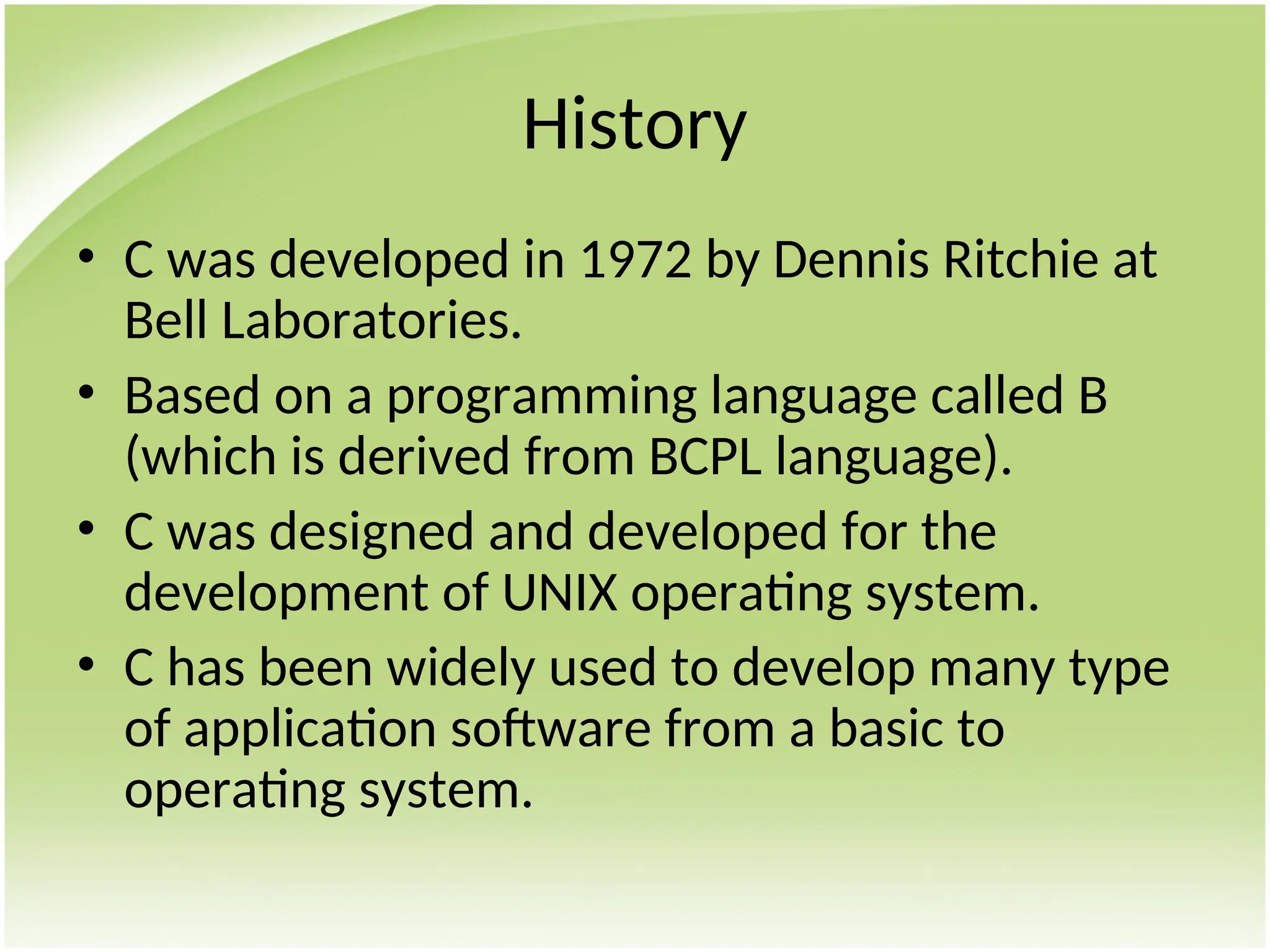 History
• C was developed in 1972 by Dennis Ritchie at
Bell Laboratories.
• Based on a programming language called B
(which is derived from BCPL language).
• C was designed and developed for the
development of UNIX operating system.
• C has been widely used to develop many type
of application software from a basic to
operating system.
 