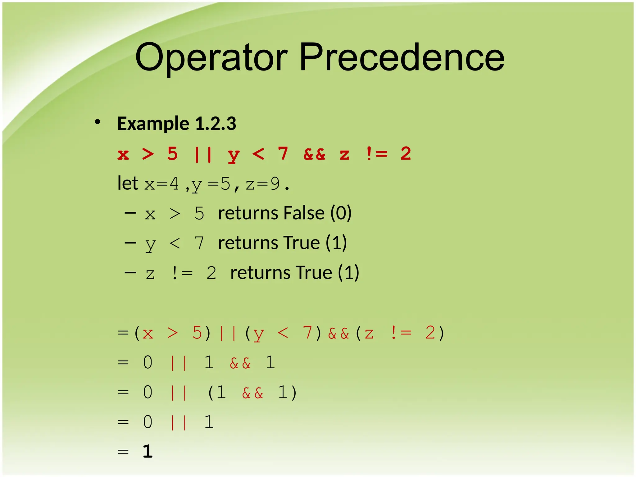 • Example 1.2.3
x > 5 || y < 7 && z != 2
let x=4 ,y =5,z=9.
– x > 5 returns False (0)
– y < 7 returns True (1)
– z != 2 returns True (1)
=(x > 5)||(y < 7)&&(z != 2)
= 0 || 1 && 1
= 0 || (1 && 1)
= 0 || 1
= 1
Operator Precedence
 