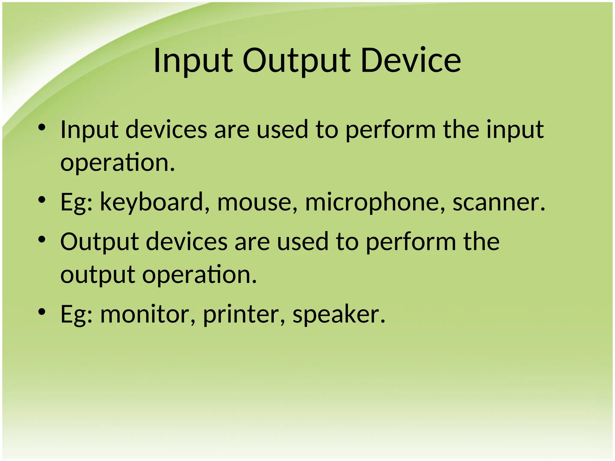 Input Output Device
• Input devices are used to perform the input
operation.
• Eg: keyboard, mouse, microphone, scanner.
• Output devices are used to perform the
output operation.
• Eg: monitor, printer, speaker.
 