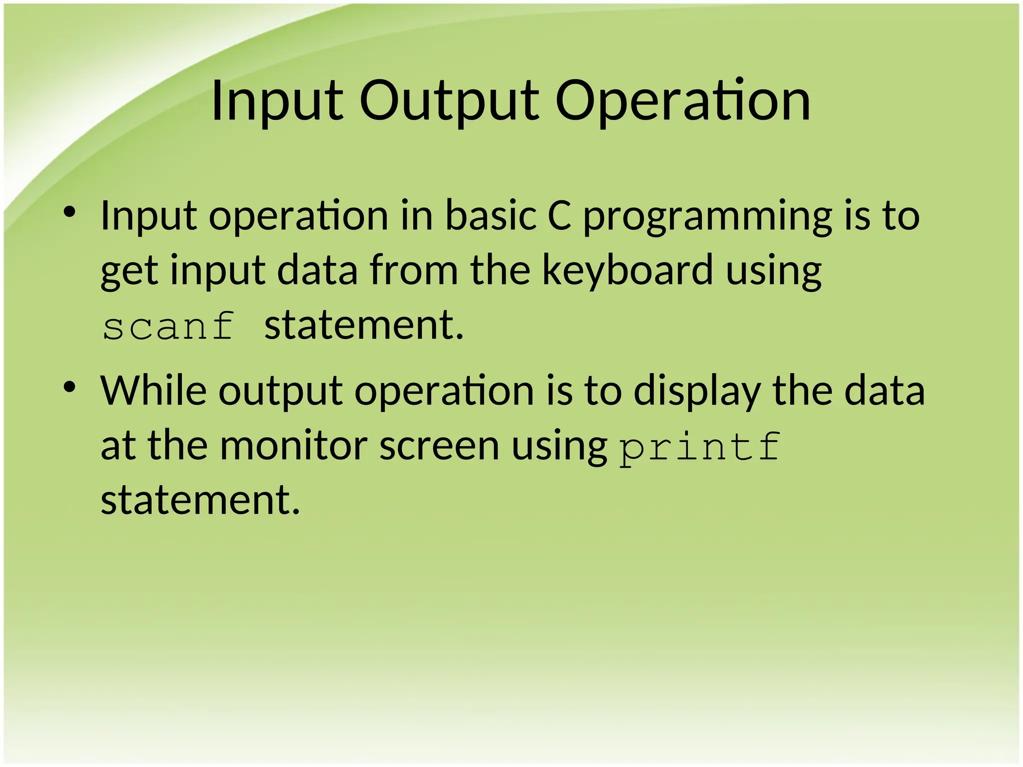 Input Output Operation
• Input operation in basic C programming is to
get input data from the keyboard using
scanf statement.
• While output operation is to display the data
at the monitor screen using printf
statement.
 