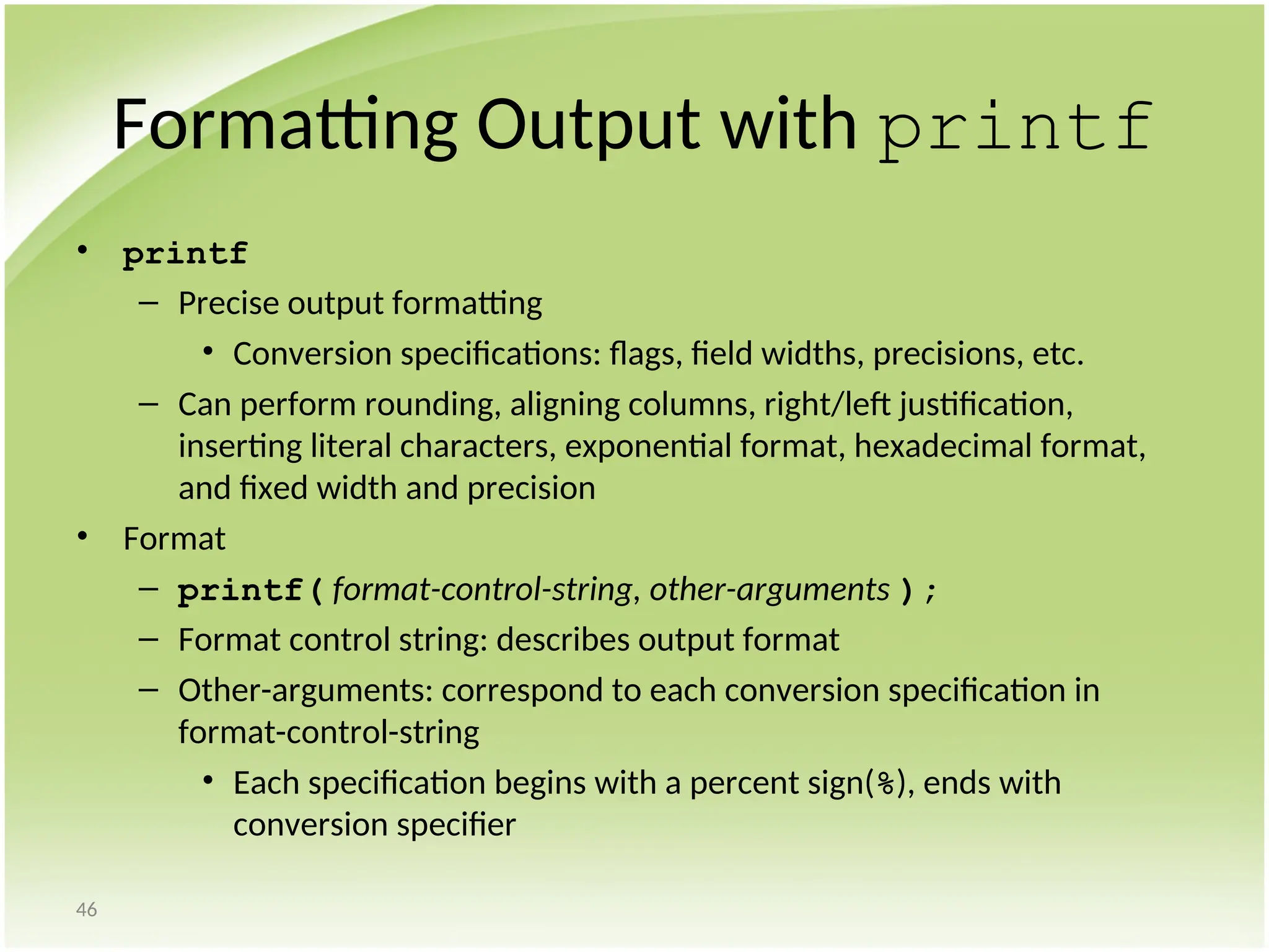 46
Formatting Output with printf
• printf
– Precise output formatting
• Conversion specifications: flags, field widths, precisions, etc.
– Can perform rounding, aligning columns, right/left justification,
inserting literal characters, exponential format, hexadecimal format,
and fixed width and precision
• Format
– printf( format-control-string, other-arguments );
– Format control string: describes output format
– Other-arguments: correspond to each conversion specification in
format-control-string
• Each specification begins with a percent sign(%), ends with
conversion specifier
 