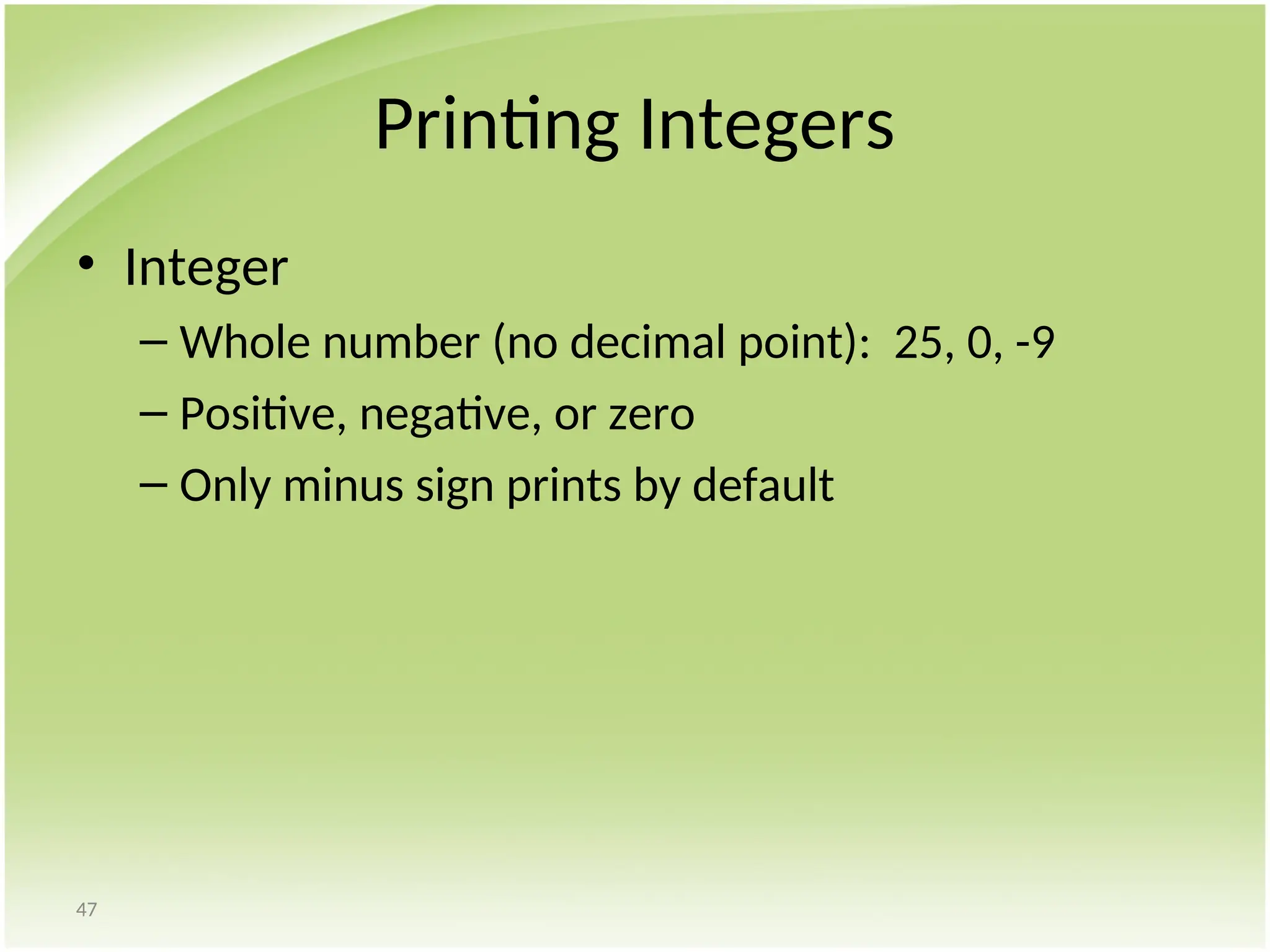 47
Printing Integers
• Integer
– Whole number (no decimal point): 25, 0, -9
– Positive, negative, or zero
– Only minus sign prints by default
 
