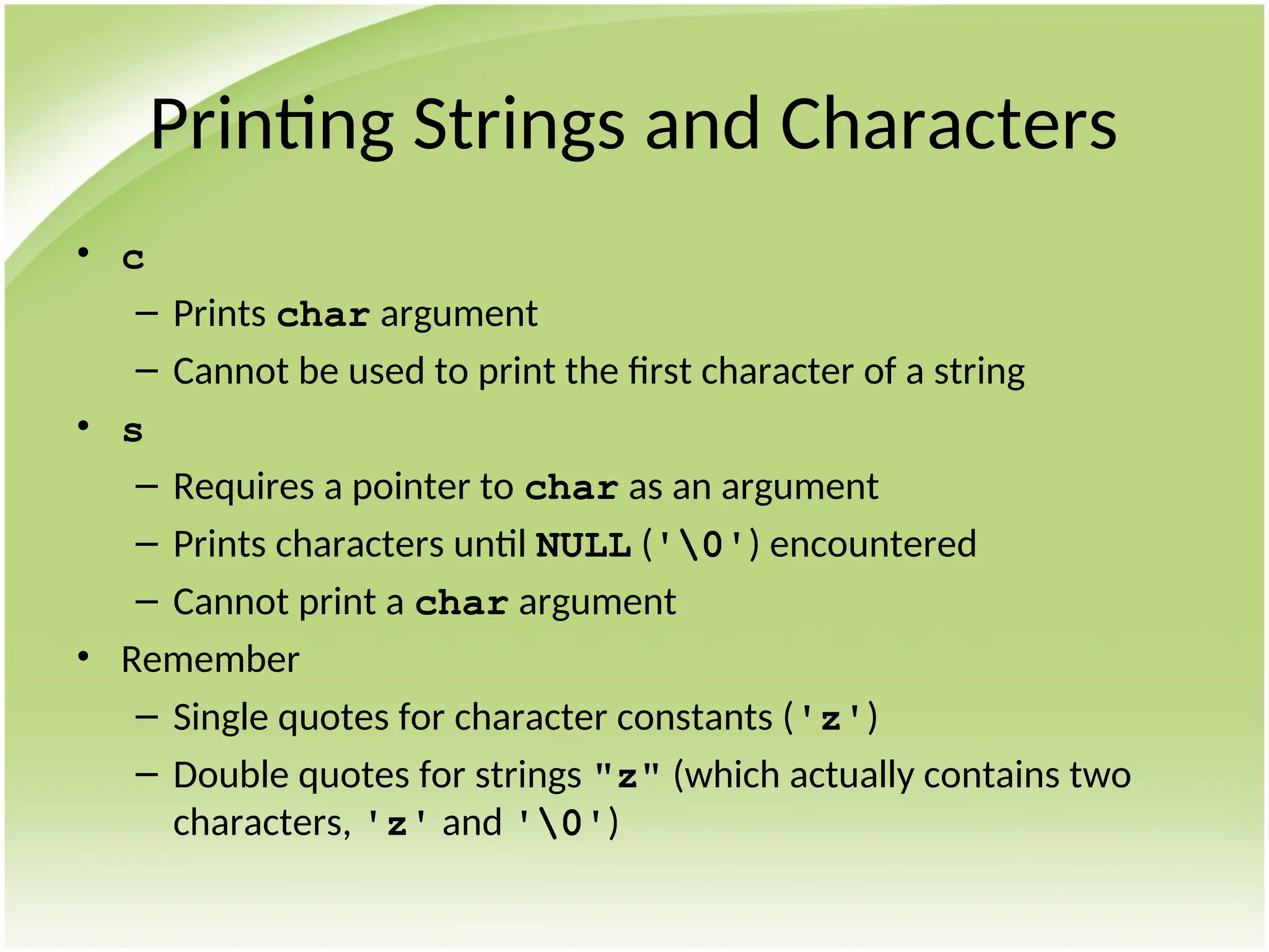 Printing Strings and Characters
• c
– Prints char argument
– Cannot be used to print the first character of a string
• s
– Requires a pointer to char as an argument
– Prints characters until NULL ('0') encountered
– Cannot print a char argument
• Remember
– Single quotes for character constants ('z')
– Double quotes for strings "z" (which actually contains two
characters, 'z' and '0')
 