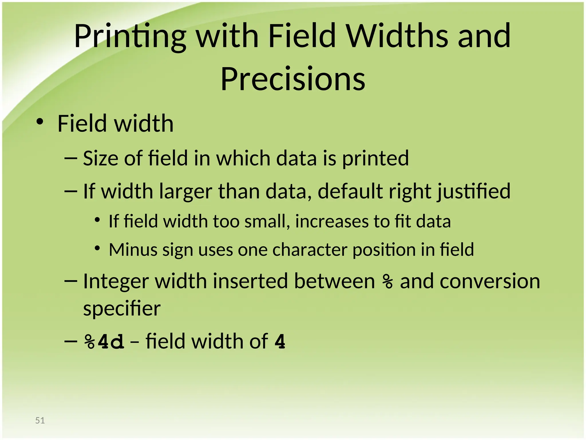 51
Printing with Field Widths and
Precisions
• Field width
– Size of field in which data is printed
– If width larger than data, default right justified
• If field width too small, increases to fit data
• Minus sign uses one character position in field
– Integer width inserted between % and conversion
specifier
– %4d – field width of 4
 