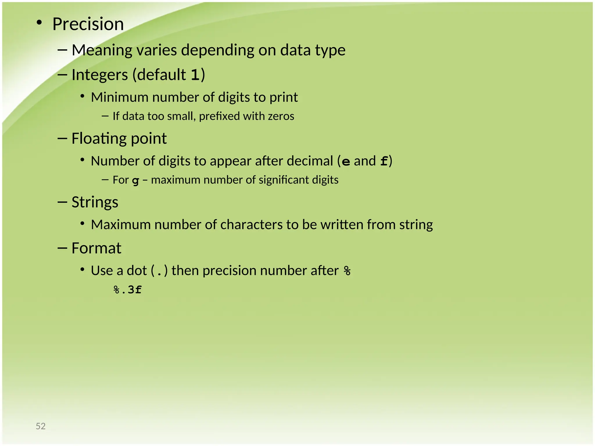 52
• Precision
– Meaning varies depending on data type
– Integers (default 1)
• Minimum number of digits to print
– If data too small, prefixed with zeros
– Floating point
• Number of digits to appear after decimal (e and f)
– For g – maximum number of significant digits
– Strings
• Maximum number of characters to be written from string
– Format
• Use a dot (.) then precision number after %
%.3f
 
