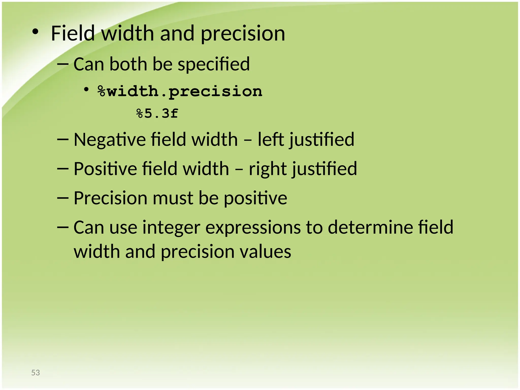53
• Field width and precision
– Can both be specified
• %width.precision
%5.3f
– Negative field width – left justified
– Positive field width – right justified
– Precision must be positive
– Can use integer expressions to determine field
width and precision values
 