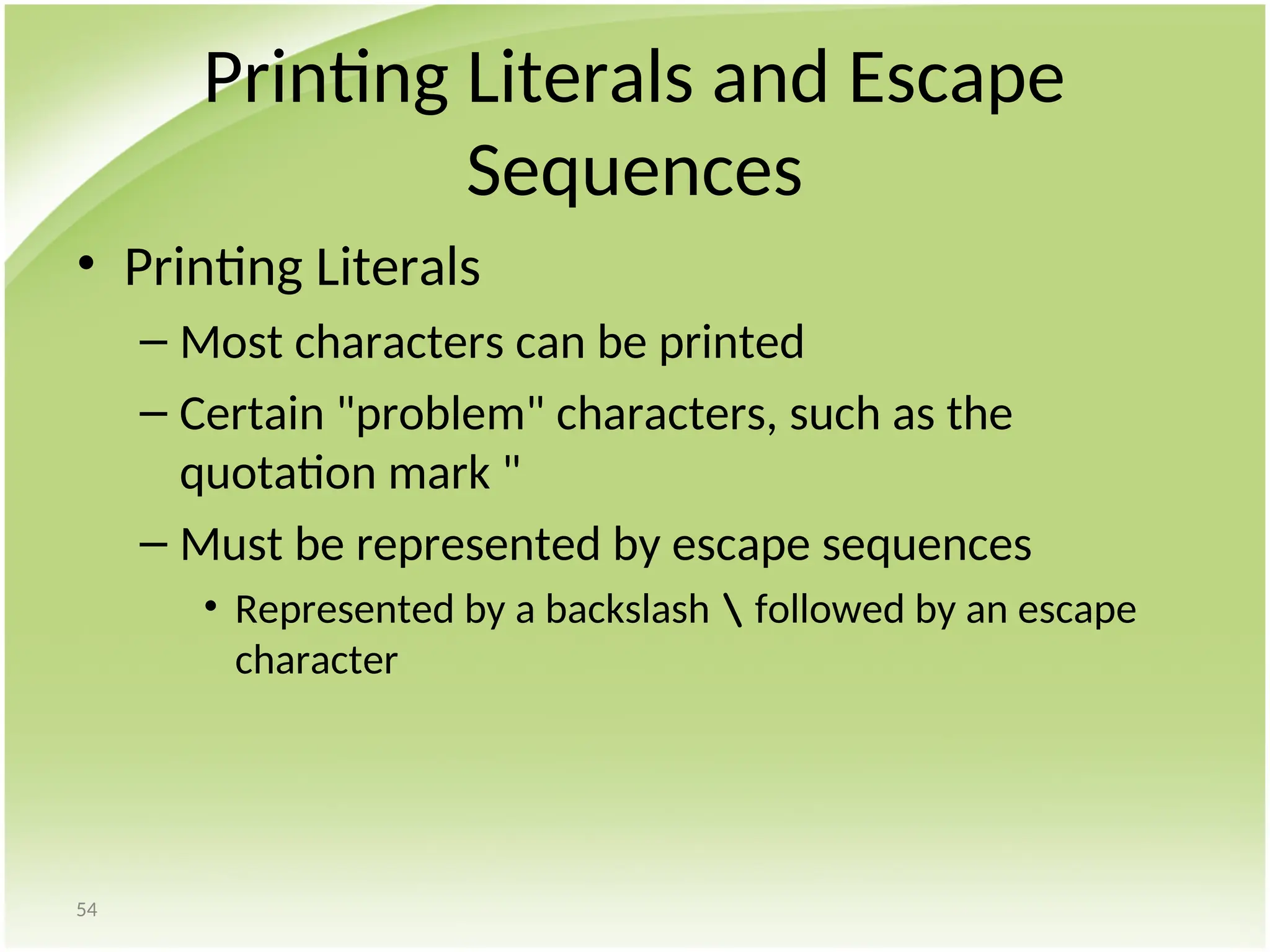 54
Printing Literals and Escape
Sequences
• Printing Literals
– Most characters can be printed
– Certain "problem" characters, such as the
quotation mark "
– Must be represented by escape sequences
• Represented by a backslash  followed by an escape
character
 