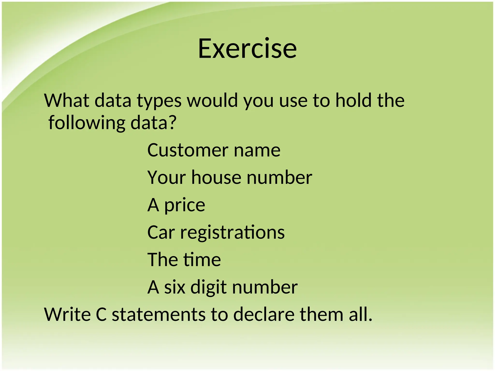 Exercise
What data types would you use to hold the
following data?
Customer name
Your house number
A price
Car registrations
The time
A six digit number
Write C statements to declare them all.
 