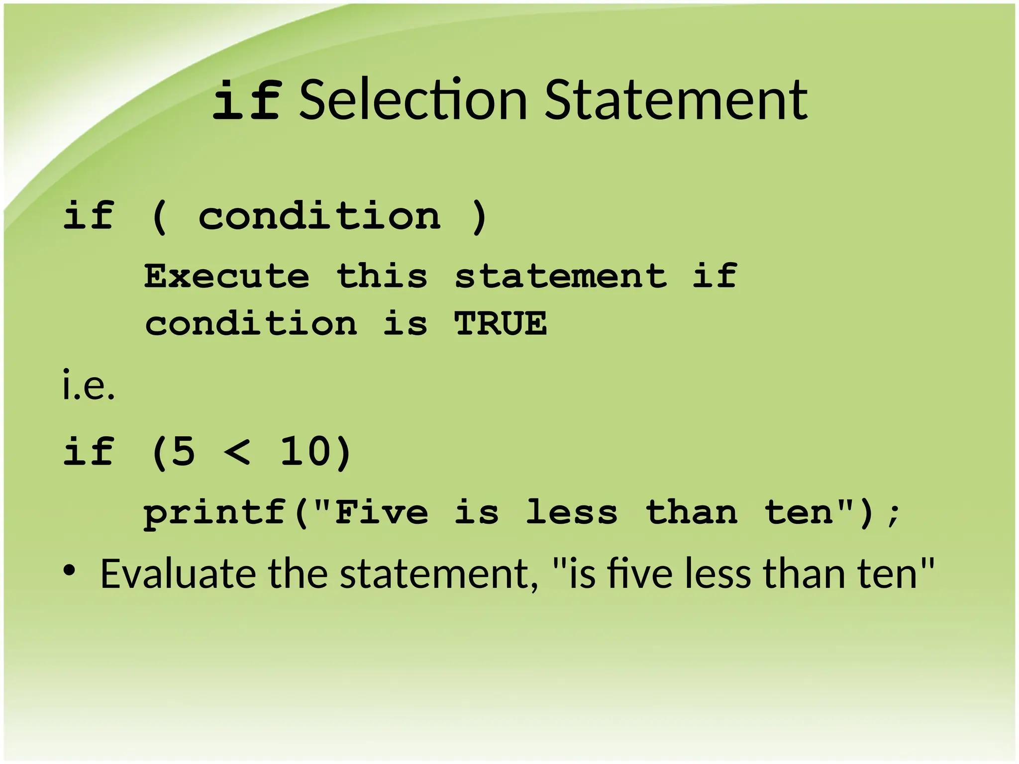 if Selection Statement
if ( condition )
Execute this statement if
condition is TRUE
i.e.
if (5 < 10)
printf("Five is less than ten");
• Evaluate the statement, "is five less than ten"
 