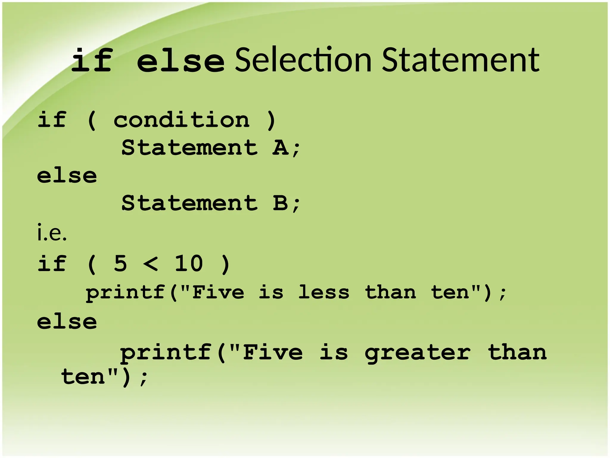 if else Selection Statement
if ( condition )
Statement A;
else
Statement B;
i.e.
if ( 5 < 10 )
printf("Five is less than ten");
else
printf("Five is greater than
ten");
 
