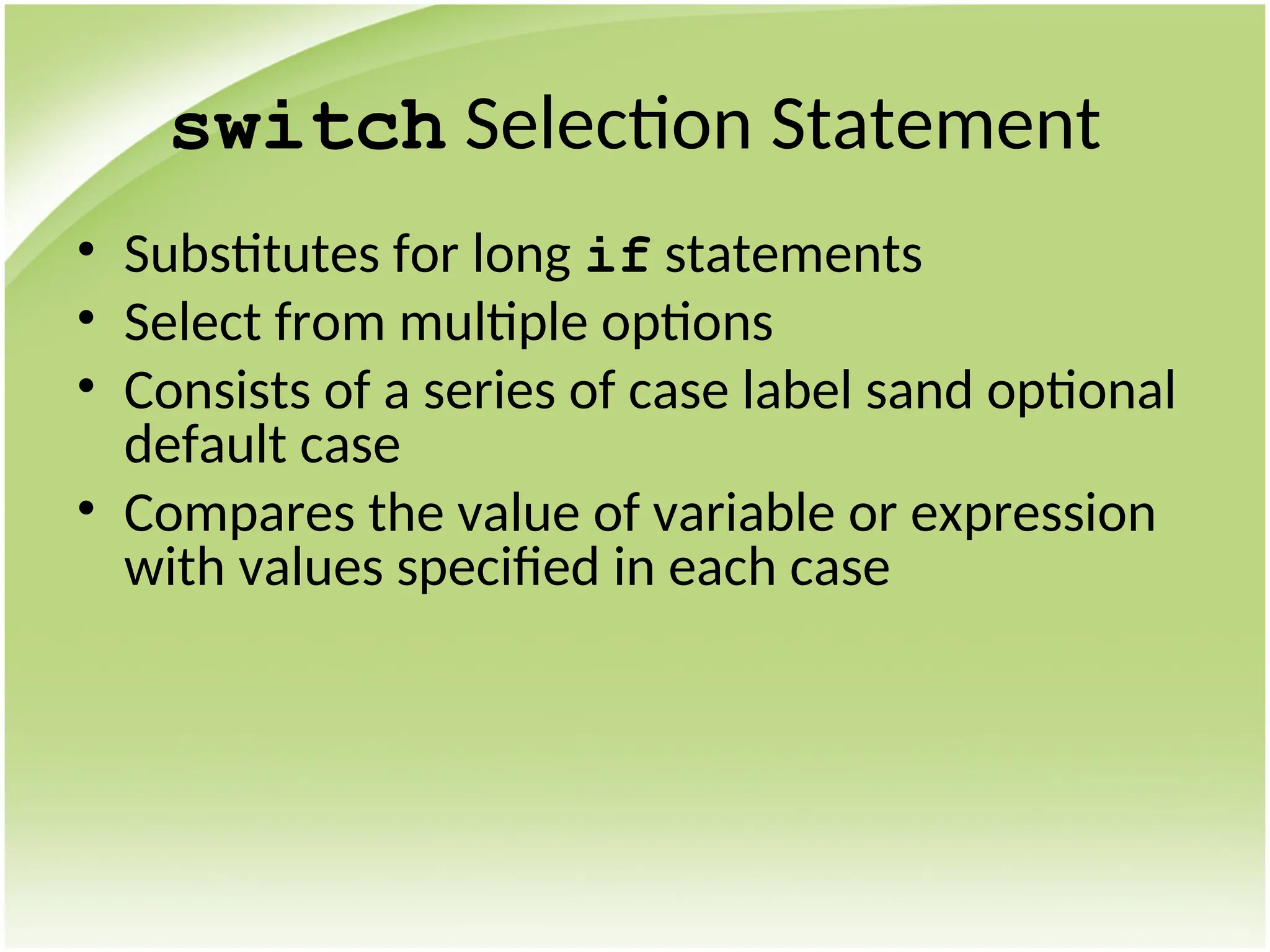 switch Selection Statement
• Substitutes for long if statements
• Select from multiple options
• Consists of a series of case label sand optional
default case
• Compares the value of variable or expression
with values specified in each case
 