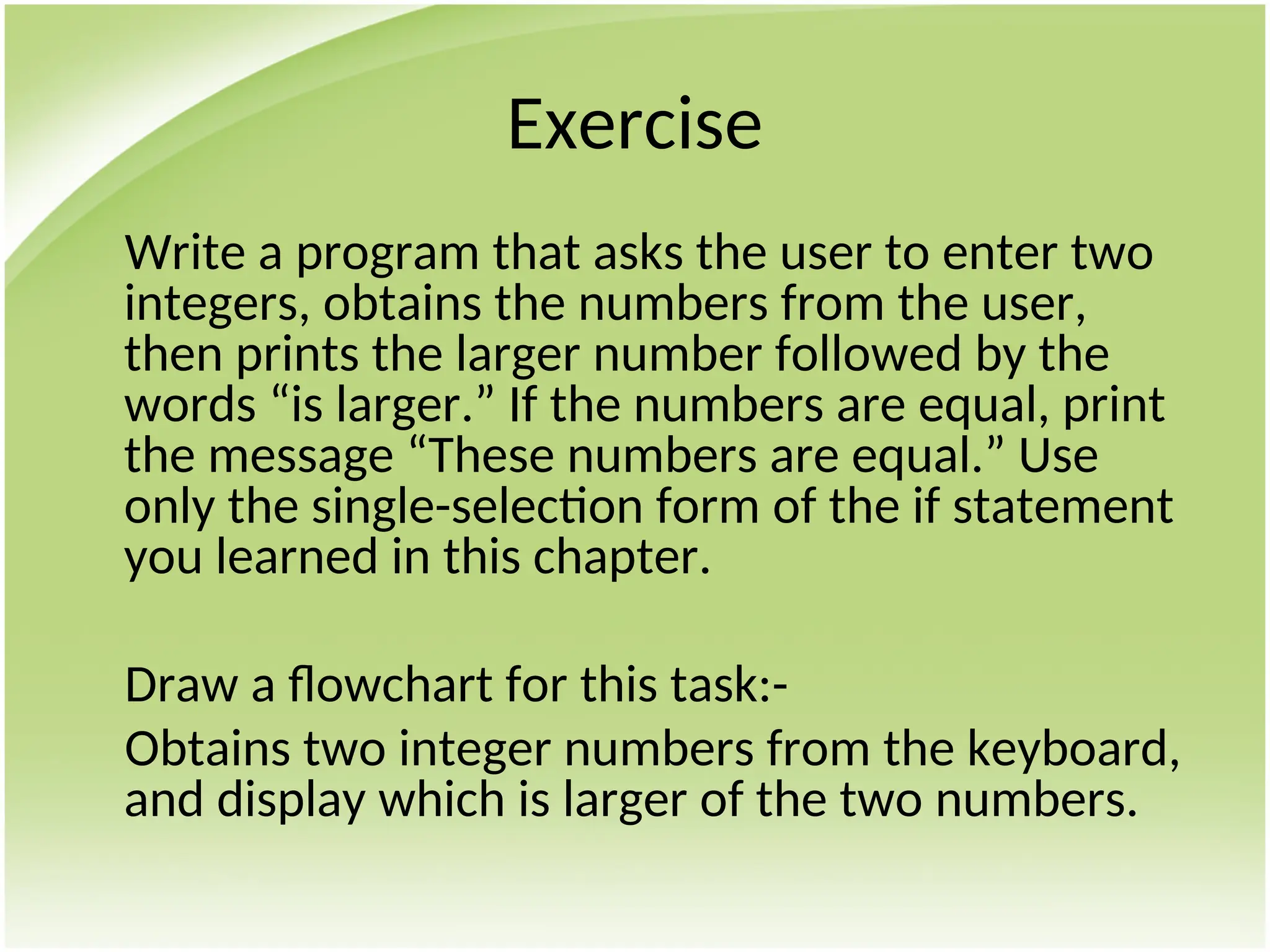 Exercise
Write a program that asks the user to enter two
integers, obtains the numbers from the user,
then prints the larger number followed by the
words “is larger.” If the numbers are equal, print
the message “These numbers are equal.” Use
only the single-selection form of the if statement
you learned in this chapter.
Draw a flowchart for this task:-
Obtains two integer numbers from the keyboard,
and display which is larger of the two numbers.
 