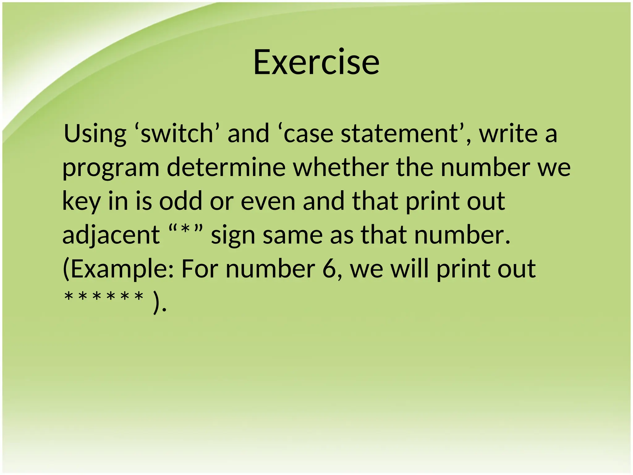 Exercise
Using ‘switch’ and ‘case statement’, write a
program determine whether the number we
key in is odd or even and that print out
adjacent “*” sign same as that number.
(Example: For number 6, we will print out
****** ).
 