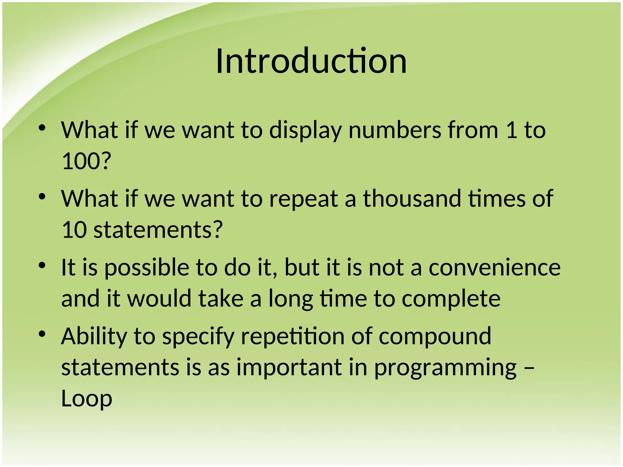 Introduction
• What if we want to display numbers from 1 to
100?
• What if we want to repeat a thousand times of
10 statements?
• It is possible to do it, but it is not a convenience
and it would take a long time to complete
• Ability to specify repetition of compound
statements is as important in programming –
Loop
 