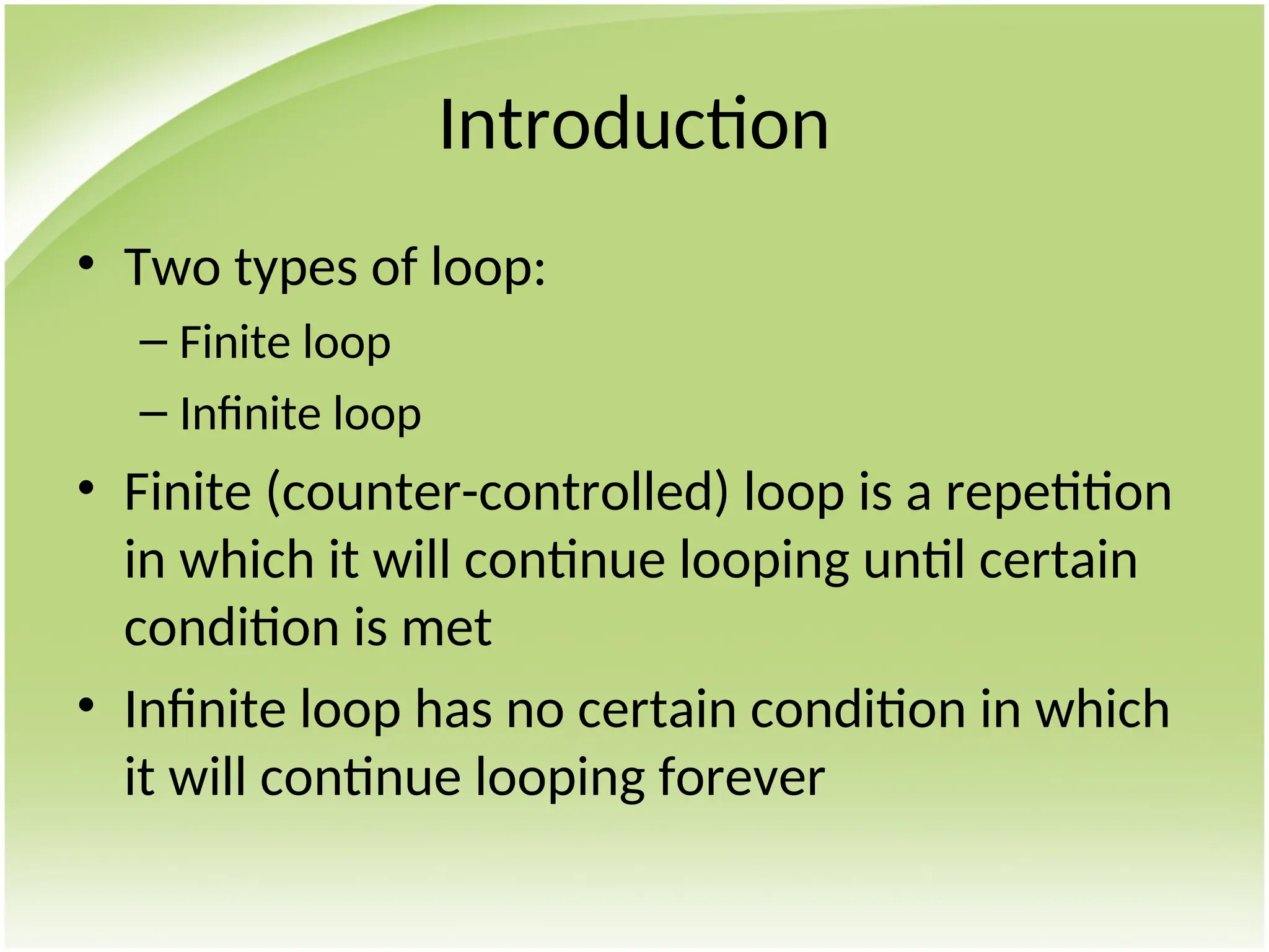 Introduction
• Two types of loop:
– Finite loop
– Infinite loop
• Finite (counter-controlled) loop is a repetition
in which it will continue looping until certain
condition is met
• Infinite loop has no certain condition in which
it will continue looping forever
 
