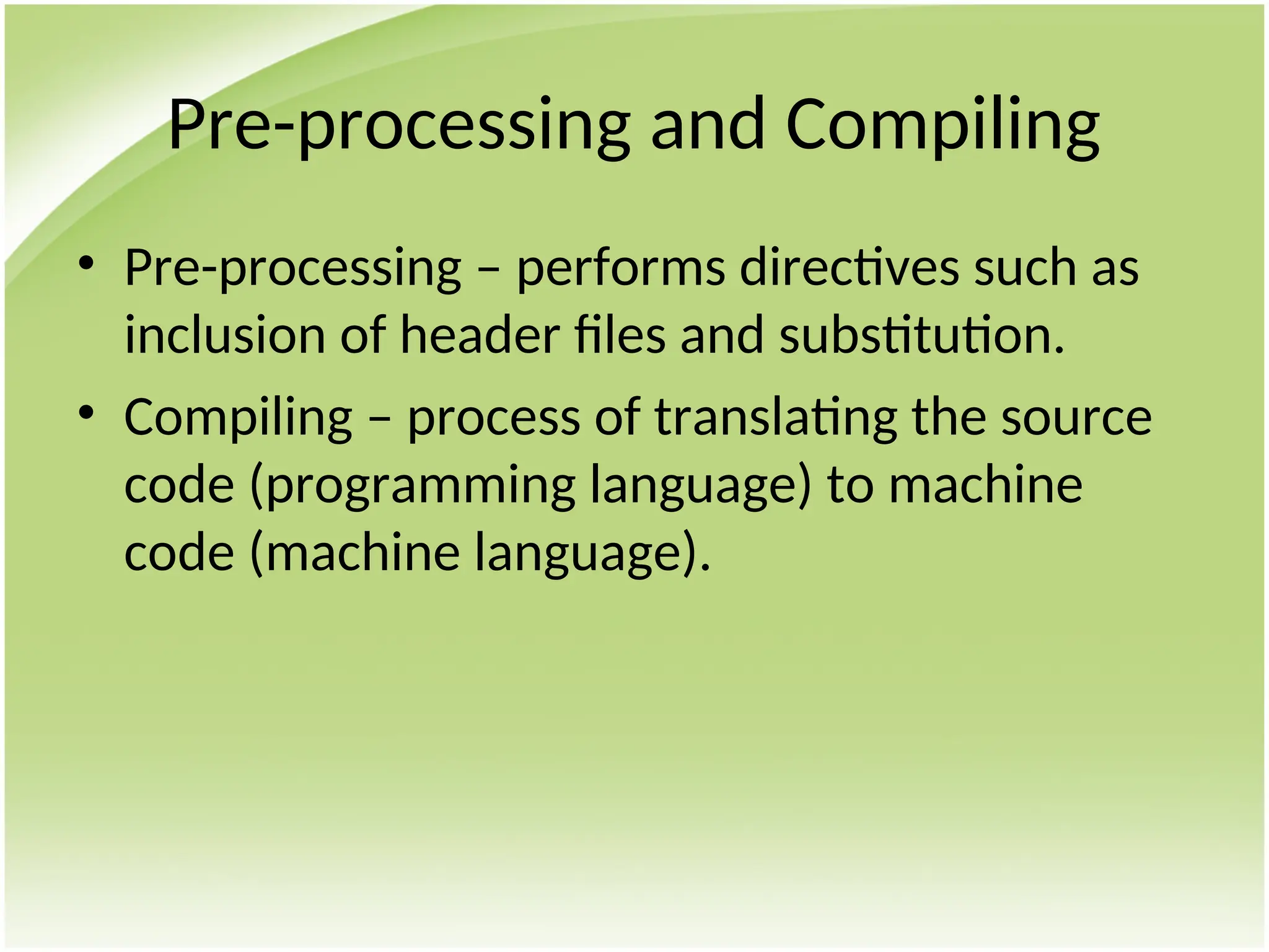 Pre-processing and Compiling
• Pre-processing – performs directives such as
inclusion of header files and substitution.
• Compiling – process of translating the source
code (programming language) to machine
code (machine language).
 