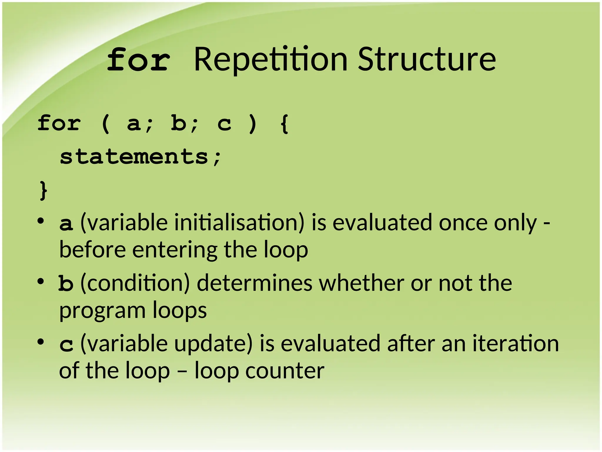 for Repetition Structure
for ( a; b; c ) {
statements;
}
• a (variable initialisation) is evaluated once only -
before entering the loop
• b (condition) determines whether or not the
program loops
• c (variable update) is evaluated after an iteration
of the loop – loop counter
 