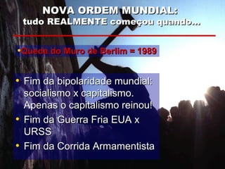 NOVA ORDEM MUNDIAL:NOVA ORDEM MUNDIAL:
tudo REALMENTE começou quando...tudo REALMENTE começou quando...
• Fim da bipolaridade mundial:Fim da bipolaridade mundial:
socialismo x capitalismo.socialismo x capitalismo.
Apenas o capitalismo reinou!Apenas o capitalismo reinou!
• Fim da Guerra Fria EUA xFim da Guerra Fria EUA x
URSSURSS
• Fim da Corrida ArmamentistaFim da Corrida Armamentista
•Queda do Muro de Berlim = 1989Queda do Muro de Berlim = 1989
 