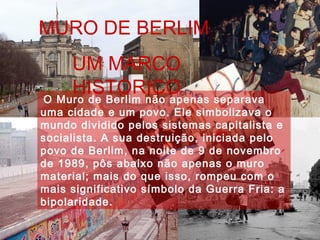 O Muro de Berlim não apenas separava
uma cidade e um povo. Ele simbolizava o
mundo dividido pelos sistemas capitalista e
socialista. A sua destruição, iniciada pelo
povo de Berlim, na noite de 9 de novembro
de 1989, pôs abaixo não apenas o muro
material; mais do que isso, rompeu com o
mais significativo símbolo da Guerra Fria: a
bipolaridade.
MURO DE BERLIM
UM MARCO
HISTÓRICO
 