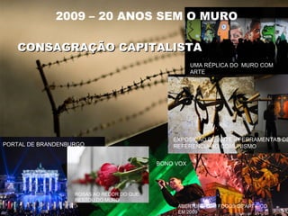 2009 – 20 ANOS SEM O MURO
PORTAL DE BRANDENBURGO
ROSAS AO REDOR DO QUE
RESTOU DO MURO
BONO VOX
ABERTURA COM FOGOS DE ARTIFICO
EM 2009
EXPOSIÇÃO DE ARTE – FERRAMENTAS DE
REFERENCIA AO COMUNISMO
UMA RÉPLICA DO MURO COM
ARTE
CONSAGRAÇÃO CAPITALISTACONSAGRAÇÃO CAPITALISTA
 