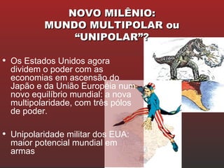 NOVO MILÊNIO:NOVO MILÊNIO:
MUNDO MULTIPOLAR ouMUNDO MULTIPOLAR ou
“UNIPOLAR”?“UNIPOLAR”?
• Os Estados Unidos agora
dividem o poder com as
economias em ascensão do
Japão e da União Européia num
novo equilíbrio mundial: a nova
multipolaridade, com três pólos
de poder.
• Unipolaridade militar dos EUA:
maior potencial mundial em
armas
 