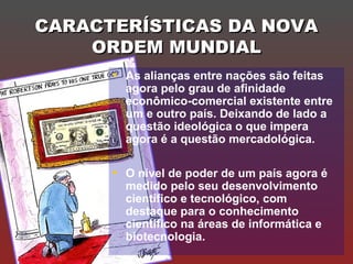CARACTERÍSTICAS DA NOVACARACTERÍSTICAS DA NOVA
ORDEM MUNDIALORDEM MUNDIAL
• As alianças entre nações são feitas
agora pelo grau de afinidade
econômico-comercial existente entre
um e outro país. Deixando de lado a
questão ideológica o que impera
agora é a questão mercadológica.
• O nível de poder de um país agora é
medido pelo seu desenvolvimento
científico e tecnológico, com
destaque para o conhecimento
cientifico na áreas de informática e
biotecnologia.
 