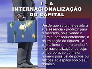 I – AI – A
INTERNACIONALIZAÇÃOINTERNACIONALIZAÇÃO
DO CAPITALDO CAPITAL
Desde que surgiu, e devido àDesde que surgiu, e devido à
sua essência - produzir parasua essência - produzir para
o mercado, objetivando oo mercado, objetivando o
lucro e, conseqüentemente, alucro e, conseqüentemente, a
acumulação da riqueza - oacumulação da riqueza - o
capitalismo sempre tendeu àcapitalismo sempre tendeu à
internacionalização, ou seja,internacionalização, ou seja,
à incorporação do maiorà incorporação do maior
número possível de povos ounúmero possível de povos ou
nações ao espaço sob o seunações ao espaço sob o seu
domínio.domínio.
 