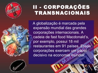 II - CORPORAÇÕES
TRANSNACIONAIS
A globalização é marcada pela
expansão mundial das grandes
corporações internacionais. A
cadeia de fast food Macdonald’s,
por exemplo, possui 18 mil
restaurantes em 91 países. Essas
corporações exercem um papel
decisivo na economia mundial.
 