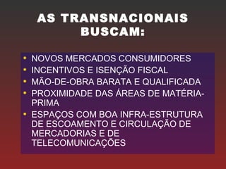 AS TRANSNACIONAIS
BUSCAM:
• NOVOS MERCADOS CONSUMIDORES
• INCENTIVOS E ISENÇÃO FISCAL
• MÃO-DE-OBRA BARATA E QUALIFICADA
• PROXIMIDADE DAS ÁREAS DE MATÉRIA-
PRIMA
• ESPAÇOS COM BOA INFRA-ESTRUTURA
DE ESCOAMENTO E CIRCULAÇÃO DE
MERCADORIAS E DE
TELECOMUNICAÇÕES
 