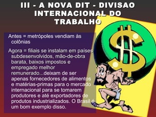III - A NOVA DIT - DIVISAOIII - A NOVA DIT - DIVISAO
INTERNACIONAL DOINTERNACIONAL DO
TRABALHOTRABALHO
Antes = metrópoles vendiam às
colônias
Agora = filiais se instalam em paísesAgora = filiais se instalam em países
subdesenvolvidos, mão-de-obrasubdesenvolvidos, mão-de-obra
barata, baixos impostos ebarata, baixos impostos e
empregado melhorempregado melhor
remunerado...remunerado...deixam de ser
apenas fornecedores de alimentos
e matérias-primas para o mercado
internacional para se tomarem
produtores e até exportadores de
produtos industrializados. O Brasil é
um bom exemplo disso.
 