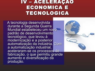 IV – ACELERAÇÃOIV – ACELERAÇÃO
ECONOMICA EECONOMICA E
TECNOLOGICATECNOLOGICA
A tecnologia desenvolvidaA tecnologia desenvolvida
durante a Segunda Guerradurante a Segunda Guerra
Mundial estabeleceu um novoMundial estabeleceu um novo
padrão de desenvolvimentopadrão de desenvolvimento
tecnológico, que levou àtecnológico, que levou à
modernização e a posteriormodernização e a posterior
automatização da indústria. Comautomatização da indústria. Com
a automatização industrial,a automatização industrial,
aceleraram-se os processos deaceleraram-se os processos de
fabricação, o que permitiu grandefabricação, o que permitiu grande
aumento e diversificação daaumento e diversificação da
produção.produção.
 