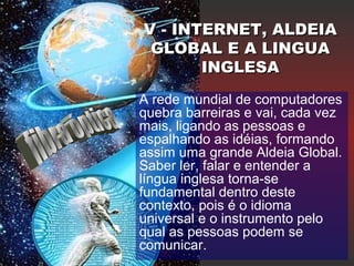 A rede mundial de computadores
quebra barreiras e vai, cada vez
mais, ligando as pessoas e
espalhando as idéias, formando
assim uma grande Aldeia Global.
Saber ler, falar e entender a
língua inglesa torna-se
fundamental dentro deste
contexto, pois é o idioma
universal e o instrumento pelo
qual as pessoas podem se
comunicar.
V - INTERNET, ALDEIAV - INTERNET, ALDEIA
GLOBAL E A LINGUAGLOBAL E A LINGUA
INGLESAINGLESA
 